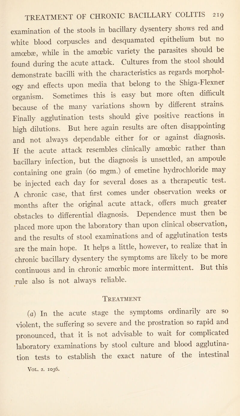 examination of the stools in bacillary dysentery shows red and white blood corpuscles and desquamated epithelium but no amoebae, while in the amoebic variety the parasites should be found during the acute attack. Cultures from the stool should demonstrate bacilli with the characteristics as regards morphol¬ ogy and effects upon media that belong to the Shiga-Flexner organism. Sometimes this is easy but more often difficult because of the many variations shown by different strains. Finally agglutination tests should give positive reactions in high dilutions. But here again results are often disappointing and not always dependable either for or against diagnosis. If the acute attack resembles clinically amoebic rather than bacillary infection, but the diagnosis is unsettled, an ampoule containing one grain (60 mgm.) of emetine hydrochloride may be injected each day for several doses as a therapeutic test. A chronic case, that first comes under observation weeks or months after the original acute attack, offers much greater obstacles to differential diagnosis. Dependence must then be placed more upon the laboratory than upon clinical observation, and the results of stool examinations and of agglutination tests are the main hope. It helps a little, however, to realize that in chronic bacillary dysentery the symptoms are likely to be more continuous and in chronic amoebic more intermittent. But this rule also is not always reliable. Treatment (a) In the acute stage the symptoms ordinarily are so violent, the suffering so severe and the prostration so rapid and pronounced, that it is not advisable to wait for complicated laboratory examinations by stool culture and blood agglutina¬ tion tests to establish the exact nature of the intestinal