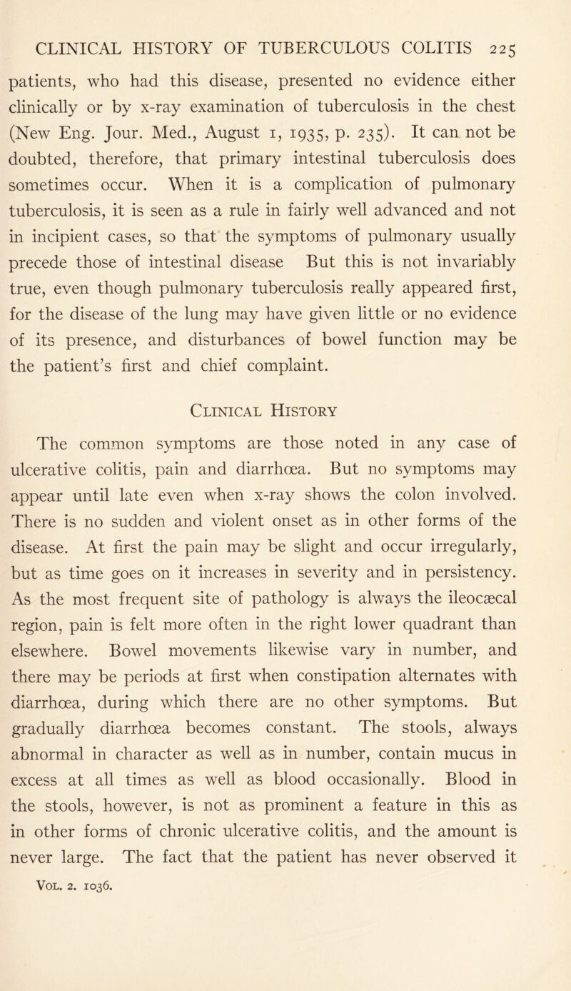 patients, who had this disease, presented no evidence either clinically or by x-ray examination of tuberculosis in the chest (New Eng. Jour. Med., August 1, 1935, p. 235). It can not be doubted, therefore, that primary intestinal tuberculosis does sometimes occur. When it is a complication of pulmonary tuberculosis, it is seen as a rule in fairly well advanced and not in incipient cases, so that the symptoms of pulmonary usually precede those of intestinal disease But this is not invariably true, even though pulmonary tuberculosis really appeared first, for the disease of the lung may have given little or no evidence of its presence, and disturbances of bowel function may be the patient’s first and chief complaint. Clinical History The common symptoms are those noted in any case of ulcerative colitis, pain and diarrhoea. But no symptoms may appear until late even when x-ray shows the colon involved. There is no sudden and violent onset as in other forms of the disease. At first the pain may be slight and occur irregularly, but as time goes on it increases in severity and in persistency. As the most frequent site of pathology is always the ileocaecal region, pain is felt more often in the right lower quadrant than elsewhere. Bowel movements likewise vary in number, and there may be periods at first when constipation alternates with diarrhoea, during which there are no other symptoms. But gradually diarrhoea becomes constant. The stools, always abnormal in character as well as in number, contain mucus in excess at all times as well as blood occasionally. Blood in the stools, however, is not as prominent a feature in this as in other forms of chronic ulcerative colitis, and the amount is never large. The fact that the patient has never observed it