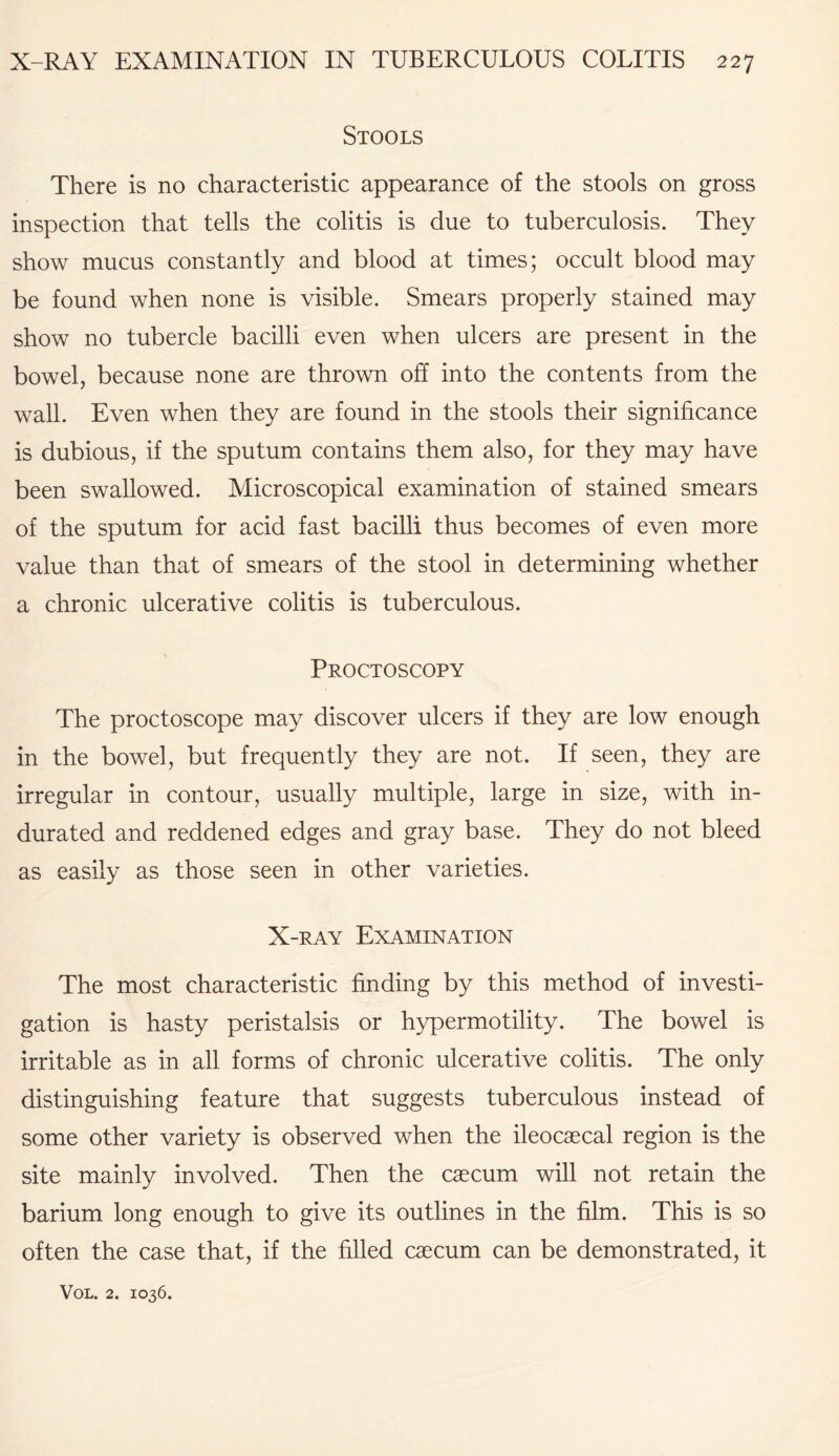 Stools There is no characteristic appearance of the stools on gross inspection that tells the colitis is due to tuberculosis. They show mucus constantly and blood at times; occult blood may be found when none is visible. Smears properly stained may show no tubercle bacilli even when ulcers are present in the bowel, because none are thrown off into the contents from the wall. Even when they are found in the stools their significance is dubious, if the sputum contains them also, for they may have been swallowed. Microscopical examination of stained smears of the sputum for acid fast bacilli thus becomes of even more value than that of smears of the stool in determining whether a chronic ulcerative colitis is tuberculous. Proctoscopy The proctoscope may discover ulcers if they are low enough in the bowel, but frequently they are not. If seen, they are irregular in contour, usually multiple, large in size, with in¬ durated and reddened edges and gray base. They do not bleed as easily as those seen in other varieties. X-ray Examination The most characteristic finding by this method of investi¬ gation is hasty peristalsis or hypermotility. The bowel is irritable as in all forms of chronic ulcerative colitis. The only distinguishing feature that suggests tuberculous instead of some other variety is observed when the ileocaecal region is the site mainly involved. Then the caecum will not retain the barium long enough to give its outlines in the film. This is so often the case that, if the filled caecum can be demonstrated, it
