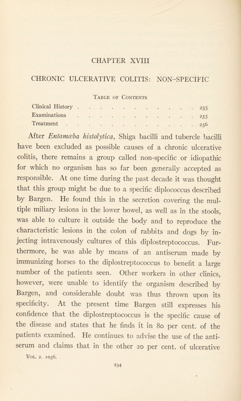 CHAPTER XVIII CHRONIC ULCERATIVE COLITIS: NON-SPECIFIC Table of Contents Clinical History.-235 Examinations.235 Treatment.236 After Entamoeba histolytica, Shiga bacilli and tubercle bacilli have been excluded as possible causes of a chronic ulcerative colitis, there remains a group called non-specific or idiopathic for which no organism has so far been generally accepted as responsible. At one time during the past decade it was thought that this group might be due to a specific diplococcus described by Bargen. He found this in the secretion covering the mul¬ tiple miliary lesions in the lower bowel, as well as in the stools, was able to culture it outside the body and to reproduce the characteristic lesions in the colon of rabbits and dogs by in¬ jecting intravenously cultures of this diplostreptococcus. Fur¬ thermore, he was able by means of an antiserum made by immunizing horses to the diplostreptococcus to benefit a large number of the patients seen. Other workers in other clinics, however, were unable to identify the organism described by Bargen, and considerable doubt was thus thrown upon its specificity. At the present time Bargen still expresses his confidence that the diplostreptococcus is the specific cause of the disease and states that he finds it in 80 per cent, of the patients examined. He continues to advise the use of the anti¬ serum and claims that in the other 20 per cent, of ulcerative VOL. 2. IO36.