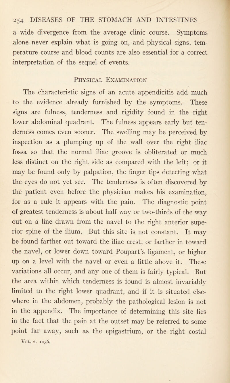 a wide divergence from the average clinic course. Symptoms alone never explain what is going on, and physical signs, tem¬ perature course and blood counts are also essential for a correct interpretation of the sequel of events. Physical Examination The characteristic signs of an acute appendicitis add much to the evidence already furnished by the symptoms. These signs are fulness, tenderness and rigidity found in the right lower abdominal quadrant. The fulness appears early but ten¬ derness comes even sooner. The swelling may be perceived by inspection as a plumping up of the wall over the right iliac fossa so that the normal iliac groove is obliterated or much less distinct on the right side as compared with the left; or it may be found only by palpation, the finger tips detecting what the eyes do not yet see. The tenderness is often discovered by the patient even before the physician makes his examination, for as a rule it appears with the pain. The diagnostic point of greatest tenderness is about half way or two-thirds of the way out on a line drawn from the navel to the right anterior supe¬ rior spine of the ilium. But this site is not constant. It may be found farther out toward the iliac crest, or farther in toward the navel, or lower down toward Poupart’s ligament, or higher up on a level with the navel or even a little above it. These variations all occur, and any one of them is fairly typical. But the area within which tenderness is found is almost invariably limited to the right lower quadrant, and if it is situated else¬ where in the abdomen, probably the pathological lesion is not in the appendix. The importance of determining this site lies in the fact that the pain at the outset may be referred to some point far away, such as the epigastrium, or the right costal