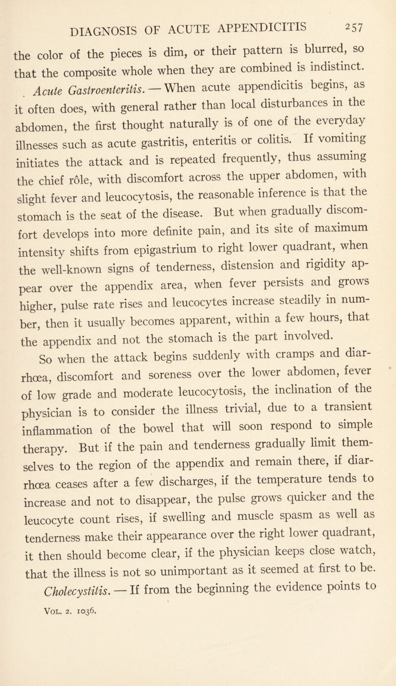 the color of the pieces is dim, or their pattern is blurred, so that the composite whole when they are combined is indistinct. Acute Gastroenteritis. — When acute appendicitis begins, as it often does, with general rather than local disturbances in the abdomen, the first thought naturally is of one of the everyday illnesses such as acute gastritis, enteritis or colitis. If vomiting initiates the attack and is repeated frequently, thus assuming the chief role, with discomfort across the upper abdomen, with slight fever and leucocytosis, the reasonable inference is that the stomach is the seat of the disease. But when gradually discom¬ fort develops into more definite pain, and its site of maximum intensity shifts from epigastrium to right lower quadrant, when the well-known signs of tenderness, distension and rigidity ap¬ pear over the appendix area, when fever persists and grows higher, pulse rate rises and leucocytes increase steadily in num¬ ber, then it usually becomes apparent, within a few hours, that the appendix and not the stomach is the part involved. So when the attack begins suddenly with cramps and diar¬ rhoea, discomfort and soreness over the lower abdomen, fever of low grade and moderate leucocytosis, the inclination of the physician is to consider the illness trivial, due to a transient inflammation of the bowel that will soon respond to simple therapy. But if the pain and tenderness gradually limit them¬ selves to the region of the appendix and remain there, if diar¬ rhoea ceases after a few discharges, if the temperature tends to increase and not to disappear, the pulse grows quicker and the leucocyte count rises, if swelling and muscle spasm as well as tenderness make their appearance over the right lower quadrant, it then should become clear, if the physician keeps close watch, that the illness is not so unimportant as it seemed at first to be. Cholecystitis. — If from the beginning the evidence points to