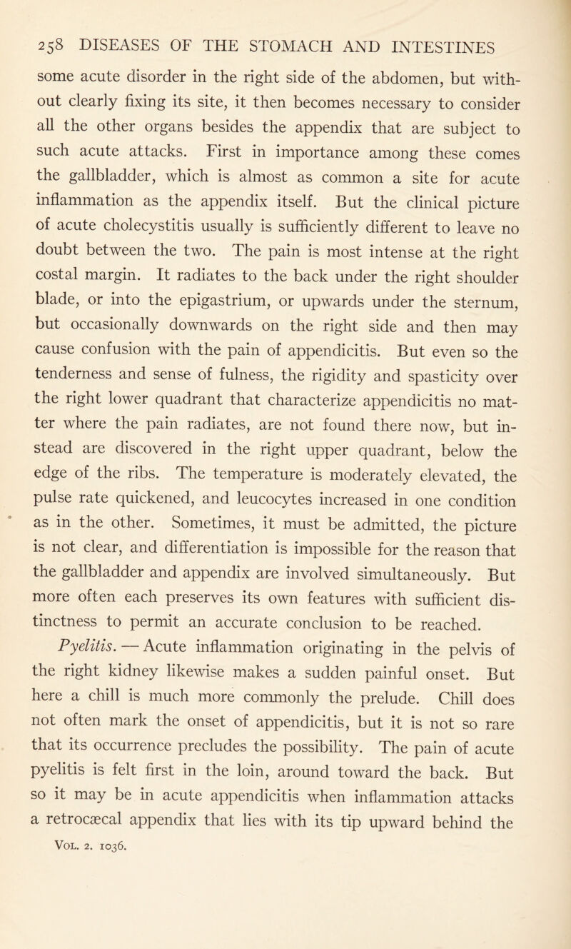 some acute disorder in the right side of the abdomen, but with¬ out clearly fixing its site, it then becomes necessary to consider all the other organs besides the appendix that are subject to such acute attacks. First in importance among these comes the gallbladder, which is almost as common a site for acute inflammation as the appendix itself. But the clinical picture of acute cholecystitis usually is sufficiently different to leave no doubt between the two. The pain is most intense at the right costal margin. It radiates to the back under the right shoulder blade, or into the epigastrium, or upwards under the sternum, but occasionally downwards on the right side and then may cause confusion with the pain of appendicitis. But even so the tenderness and sense of fulness, the rigidity and spasticity over the right lower quadrant that characterize appendicitis no mat¬ ter where the pain radiates, are not found there now, but in¬ stead are discovered in the right upper quadrant, below the edge of the ribs. The temperature is moderately elevated, the pulse rate quickened, and leucocytes increased in one condition as in the other. Sometimes, it must be admitted, the picture is not clear, and differentiation is impossible for the reason that the gallbladder and appendix are involved simultaneously. But more often each preserves its own features with sufficient dis¬ tinctness to permit an accurate conclusion to be reached. Pyelitis. — Acute inflammation originating in the pelvis of the right kidney likewise makes a sudden painful onset. But here a chill is much more commonly the prelude. Chill does not often mark the onset of appendicitis, but it is not so rare that its occurrence precludes the possibility. The pain of acute pyelitis is felt first in the loin, around toward the back. But so it may be in acute appendicitis when inflammation attacks a retrocascal appendix that lies with its tip upward behind the