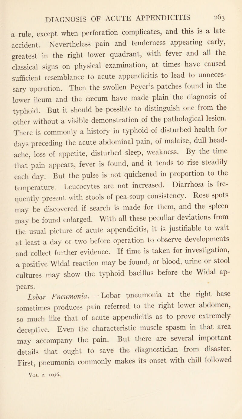 a rale, except when perforation complicates, and this is a late accident. Nevertheless pain and tenderness appearing early, greatest in the right lower quadrant, with fever and all the classical signs on physical examination, at times have caused sufficient resemblance to acute appendicitis to lead to unneces¬ sary operation. Then the swollen Peyer s patches found in the lower ileum and the caecum have made plain the diagnosis of typhoid. But it should be possible to distinguish one from the other without a visible demonstration of the pathological lesion. There is commonly a history in typhoid of disturbed health for davs preceding the acute abdominal pain, of malaise, dull head ache, loss of appetite, disturbed sleep, weakness. By the time that pain appears, fever is found, and it tends to rise steadily each day. But the pulse is not quickened in proportion to the temperature. Leucocytes are not increased. Diarrhoea is fre¬ quently present with stools of pea-soup consistency. Rose spots may be discovered if search is made for them, and the spleen may be found enlarged. With all these peculiar deviations from the usual picture of acute appendicitis, it is justifiable to wait at least a day or two before operation to observe developments and collect further evidence. If time is taken for investigation, a positive Widal reaction may be found, or blood, urine or stool cultures may show the typhoid bacillus before the Widal ap- pears. Lobar Pneumonia. — Lobar pneumonia at the right base sometimes produces pain referred to the right lower abdomen, so much like that of acute appendicitis as to prove extremely deceptive. Even the characteristic muscle spasm in that area may accompany the pain. But there are several important details that ought to save the diagnostician from disaster. First, pneumonia commonly makes its onset with chill followed