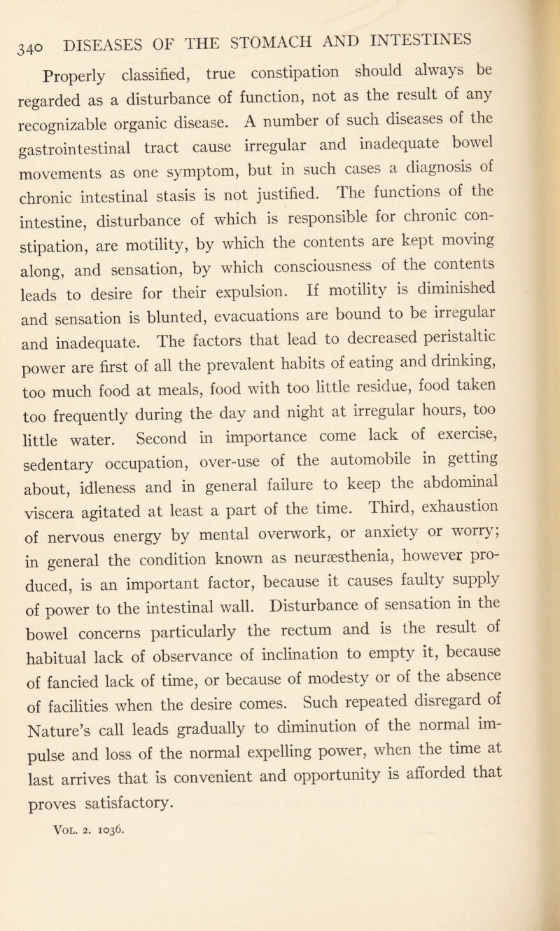 Properly classified, true constipation should always be regarded as a disturbance of function, not as the result of any recognizable organic disease. A number of such diseases of the gastrointestinal tract cause irregular and inadequate bowel movements as one symptom, but in such cases a diagnosis of chronic intestinal stasis is not justified. The functions of the intestine, disturbance of which is responsible for chronic con¬ stipation, are motility, by which the contents aie kppt moving along, and sensation, by which consciousness of the contents leads to desire for their expulsion. If motility is diminished and sensation is blunted, evacuations are bound to be irregular and inadequate. The factors that lead to decreased peristaltic power are first of all the prevalent habits of eating and drinking, too much food at meals, food with too little residue, food taken too frequently during the day and night at irregular hours, too little water. Second in importance come lack of exercise, sedentary occupation, over-use of the automobile in getting about, idleness and in general failure to keep the abdominal viscera agitated at least a part of the time. Third, exhaustion of nervous energy by mental overwork, or anxiety or worry; in general the condition known as neurasthenia, however pro duced, is an important factor, because it causes faulty supply of power to the intestinal wall. Disturbance of sensation in the bowel concerns particularly the rectum and is the result of habitual lack of observance of inclination to empty it, because of fancied lack of time, or because of modesty or of the absence of facilities when the desire comes. Such repeated disregard of Nature’s call leads gradually to diminution of the normal im¬ pulse and loss of the normal expelling power, when the time at last arrives that is convenient and opportunity is afforded that proves satisfactory.