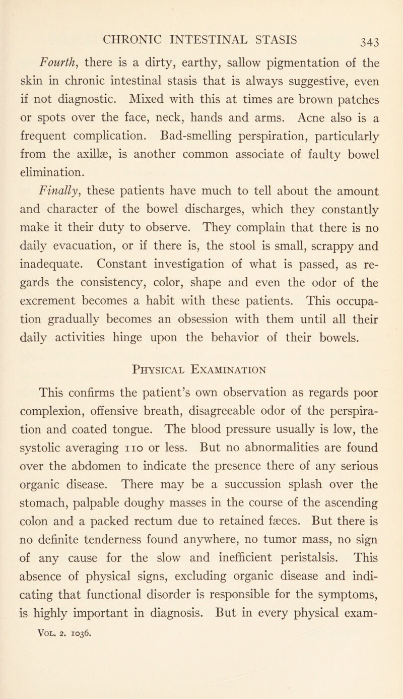 Fourth, there is a dirty, earthy, sallow pigmentation of the skin in chronic intestinal stasis that is always suggestive, even if not diagnostic. Mixed with this at times are brown patches or spots over the face, neck, hands and arms. Acne also is a frequent complication. Bad-smelling perspiration, particularly from the axillae, is another common associate of faulty bowel elimination. Finally, these patients have much to tell about the amount and character of the bowel discharges, which they constantly make it their duty to observe. They complain that there is no daily evacuation, or if there is, the stool is small, scrappy and inadequate. Constant investigation of what is passed, as re¬ gards the consistency, color, shape and even the odor of the excrement becomes a habit with these patients. This occupa¬ tion gradually becomes an obsession with them until all their daily activities hinge upon the behavior of their bowels. Physical Examination This confirms the patient’s own observation as regards poor complexion, offensive breath, disagreeable odor of the perspira¬ tion and coated tongue. The blood pressure usually is low, the systolic averaging no or less. But no abnormalities are found over the abdomen to indicate the presence there of any serious organic disease. There may be a succussion splash over the stomach, palpable doughy masses in the course of the ascending colon and a packed rectum due to retained faeces. But there is no definite tenderness found anywhere, no tumor mass, no sign of any cause for the slow and inefficient peristalsis. This absence of physical signs, excluding organic disease and indi¬ cating that functional disorder is responsible for the symptoms, is highly important in diagnosis. But in every physical exam-