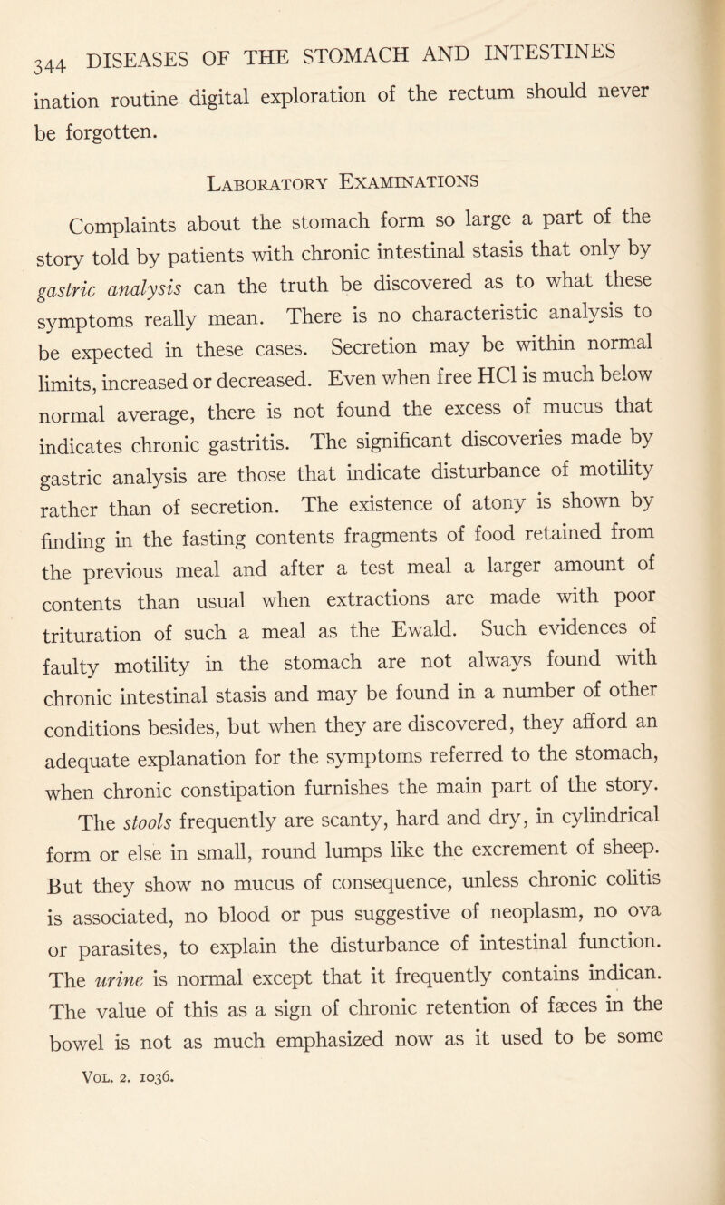 ination routine digital exploration of the rectum should never be forgotten. Laboratory Examinations Complaints about the stomach form so large a part of the story told by patients with chronic intestinal stasis that only by gastric analysis can the truth be discovered as to what these symptoms really mean. There is no characteristic analysis to be expected in these cases. Secretion may be within normal limits, increased or decreased. Even when free EtCl is much below normal average, there is not found the excess of mucus that indicates chronic gastritis. The significant discoveries made by gastric analysis are those that indicate disturbance of motility rather than of secretion. The existence of atony is shown by finding in the fasting contents fragments of food retained from the previous meal and after a test meal a larger amount of contents than usual when extractions are made with poor trituration of such a meal as the Ewald. Such evidences of faulty motility in the stomach are not always found with chronic intestinal stasis and may be found in a number of other conditions besides, but when they are discovered, they afford an adequate explanation for the symptoms referred to the stomach, when chronic constipation furnishes the main part of the story. The stools frequently are scanty, hard and dry, in cylindrical form or else in small, round lumps like the excrement of sheep. But they show no mucus of consequence, unless chronic colitis is associated, no blood or pus suggestive of neoplasm, no ova or parasites, to explain the disturbance of intestinal function. The urine is normal except that it frequently contains indican. The value of this as a sign of chronic retention of fasces in the bowel is not as much emphasized now as it used to be some