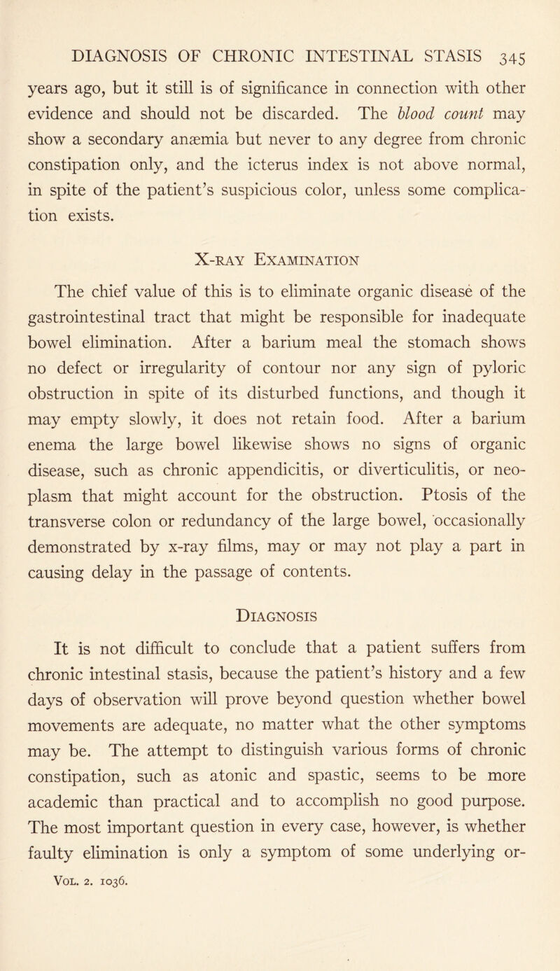 years ago, but it still is of significance in connection with other evidence and should not be discarded. The blood count may show a secondary anaemia but never to any degree from chronic constipation only, and the icterus index is not above normal, in spite of the patient’s suspicious color, unless some complica¬ tion exists. X-ray Examination The chief value of this is to eliminate organic disease of the gastrointestinal tract that might be responsible for inadequate bowel elimination. After a barium meal the stomach shows no defect or irregularity of contour nor any sign of pyloric obstruction in spite of its disturbed functions, and though it may empty slowly, it does not retain food. After a barium enema the large bowel likewise shows no signs of organic disease, such as chronic appendicitis, or diverticulitis, or neo¬ plasm that might account for the obstruction. Ptosis of the transverse colon or redundancy of the large bowel, occasionally demonstrated by x-ray films, may or may not play a part in causing delay in the passage of contents. Diagnosis It is not difficult to conclude that a patient suffers from chronic intestinal stasis, because the patient’s history and a few days of observation will prove beyond question whether bowel movements are adequate, no matter what the other symptoms may be. The attempt to distinguish various forms of chronic constipation, such as atonic and spastic, seems to be more academic than practical and to accomplish no good purpose. The most important question in every case, however, is whether faulty elimination is only a symptom of some underlying or-