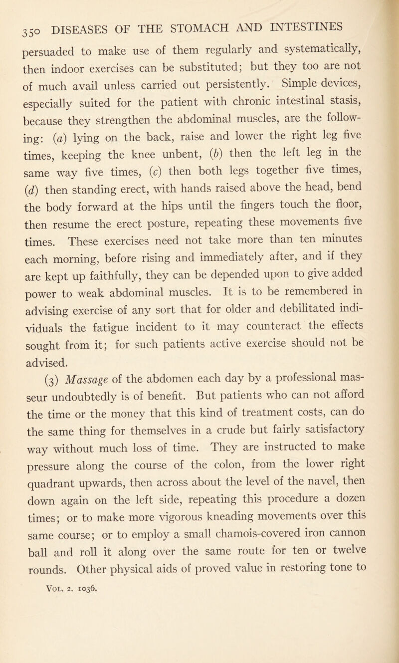 persuaded to make use of them regularly and systematically, then indoor exercises can be substituted; but they too are not of much avail unless carried out persistently. Simple devices, especially suited for the patient with chronic intestinal stasis, because they strengthen the abdominal muscles, are the follow¬ ing: (a) lying on the back, raise and lower the right leg five times, keeping the knee unbent, (b) then the left leg in the same way five times, (c) then both legs together five times, (d) then standing erect, with hands raised above the head, bend the body forward at the hips until the fingers touch the floor, then resume the erect posture, repeating these movements five times. These exercises need not take more than ten minutes each morning, before rising and immediately after, and if they are kept up faithfully, they can be depended upon to give added power to weak abdominal muscles. It is to be remembered in advising exercise of any sort that for older and debilitated indi¬ viduals the fatigue incident to it may counteract the effects sought from it; for such patients active exercise should not be advised. (3) Massage of the abdomen each day by a professional mas¬ seur undoubtedly is of benefit. But patients who can not afford the time or the money that this kind of treatment costs, can do the same thing for themselves in a crude but fairly satisfactory way without much loss of time. They are instructed to make pressure along the course of the colon, from the lower right quadrant upwards, then across about the level of the navel, then down again on the left side, repeating this procedure a dozen times; or to make more vigorous kneading movements over this same course; or to employ a small chamois-covered iron cannon ball and roll it along over the same route for ten or twelve rounds. Other physical aids of proved value in restoring tone to