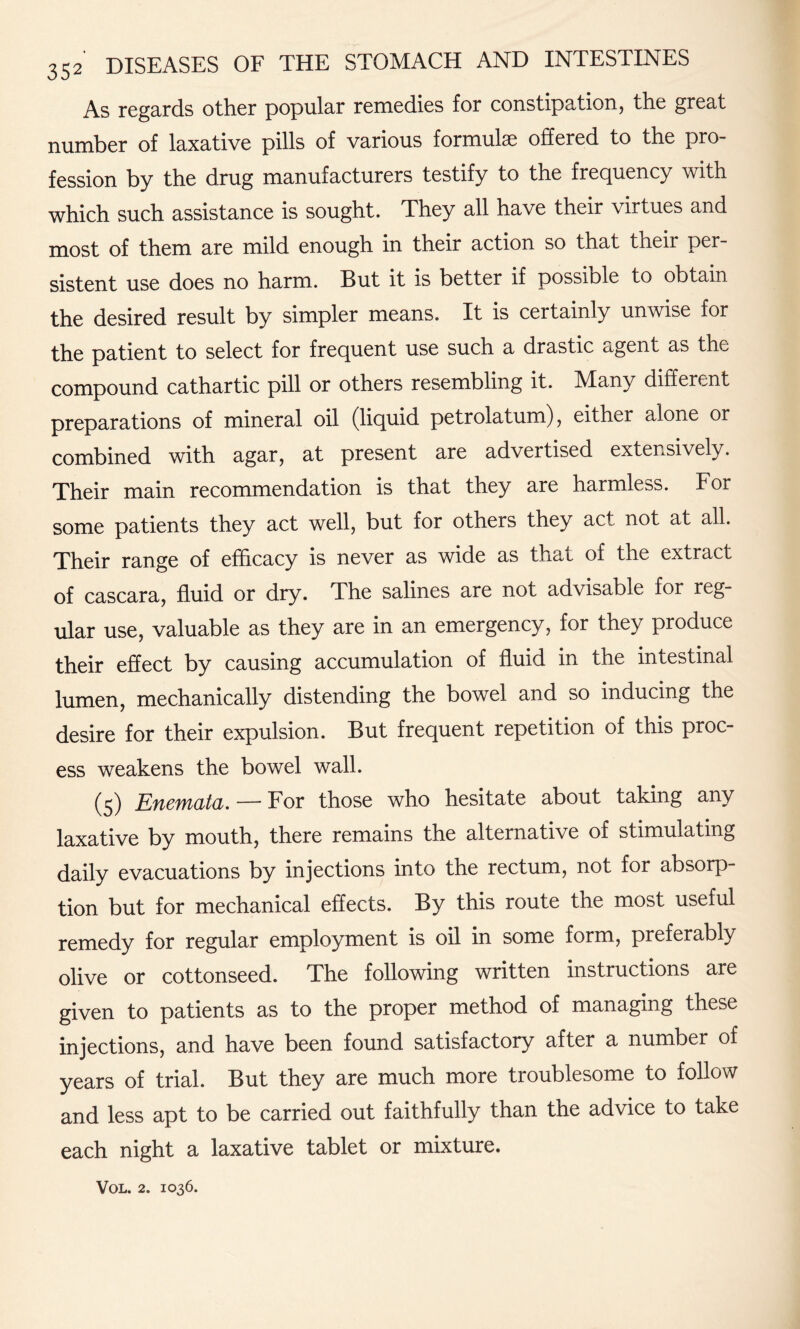 As regards other popular remedies for constipation, the great number of laxative pills of various formulae offered to the pro¬ fession by the drug manufacturers testify to the frequency with which such assistance is sought. They all have their virtues and most of them are mild enough in their action so that their per¬ sistent use does no harm. But it is better if possible to obtain the desired result by simpler means. It is certainly unwise for the patient to select for frequent use such a drastic agent as the compound cathartic pill or others resembling it. Many different preparations of mineral oil (liquid petrolatum), either alone or combined with agar, at present are advertised extensively. Their main recommendation is that they are harmless. For some patients they act well, but for others they act not at all. Their range of efficacy is never as wide as that of the extract of cascara, fluid or dry. The salines are not advisable for reg¬ ular use, valuable as they are in an emergency, for they produce their effect by causing accumulation of fluid in the intestinal lumen, mechanically distending the bowel and so inducing the desire for their expulsion. But frequent repetition of this proc¬ ess weakens the bowel wall. (5) Enemata. — For those who hesitate about taking any laxative by mouth, there remains the alternative of stimulating daily evacuations by injections into the rectum, not for absorp¬ tion but for mechanical effects. By this route the most useful remedy for regular employment is oil in some form, preferably olive or cottonseed. The following written instructions are given to patients as to the proper method of managing these injections, and have been found satisfactory after a number of years of trial. But they are much more troublesome to follow and less apt to be carried out faithfully than the advice to take each night a laxative tablet or mixture.