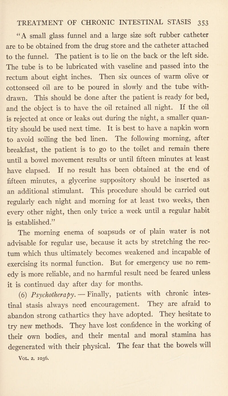“A small glass funnel and a large size soft rubber catheter are to be obtained from the drug store and the catheter attached to the funnel. The patient is to lie on the back or the left side. The tube is to be lubricated with vaseline and passed into the rectum about eight inches. Then six ounces of warm olive or cottonseed oil are to be poured in slowly and the tube with¬ drawn. This should be done after the patient is ready for bed, and the object is to have the oil retained all night. If the oil is rejected at once or leaks out during the night, a smaller quan¬ tity should be used next time. It is best to have a napkin worn to avoid soiling the bed linen. The following morning, after breakfast, the patient is to go to the toilet and remain there until a bowel movement results or until fifteen minutes at least have elapsed. If no result has been obtained at the end of fifteen minutes, a glycerine suppository should be inserted as an additional stimulant. This procedure should be carried out regularly each night and morning for at least two weeks, then every other night, then only twice a week until a regular habit is established.” The morning enema of soapsuds or of plain water is not advisable for regular use, because it acts by stretching the rec¬ tum which thus ultimately becomes weakened and incapable of exercising its normal function. But for emergency use no rem¬ edy is more reliable, and no harmful result need be feared unless it is continued day after day for months. (6) Psychotherapy. — Finally, patients with chronic intes¬ tinal stasis always need encouragement. They are afraid to abandon strong cathartics they have adopted. They hesitate to try new methods. They have lost confidence in the working of their own bodies, and their mental and moral stamina has degenerated with their physical. The fear that the bowels will