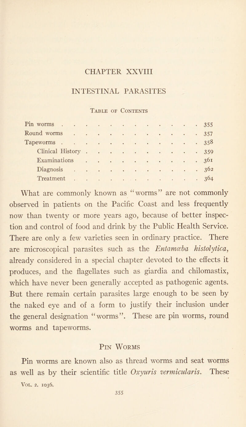 CHAPTER XXVIII INTESTINAL PARASITES Table of Contents Pin worms.355 Round worms.357 Tapeworms.358 Clinical History.359 Examinations.361 Diagnosis.362 Treatment. 364 What are commonly known as “worms” are not commonly observed in patients on the Pacific Coast and less frequently now than twenty or more years ago, because of better inspec¬ tion and control of food and drink by the Public Health Service. There are only a few varieties seen in ordinary practice. There are microscopical parasites such as the Entamoeba histolytica, already considered in a special chapter devoted to the effects it produces, and the flagellates such as giardia and chilomastix, which have never been generally accepted as pathogenic agents. But there remain certain parasites large enough to be seen by the naked eye and of a form to justify their inclusion under the general designation “worms”. These are pin worms, round worms and tapeworms. Pin Worms Pin worms are known also as thread worms and seat worms as well as by their scientific title Oxyuris vermicularis. These VOL. 2. IO36.