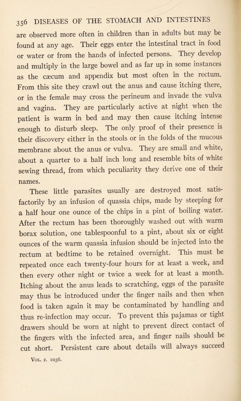 are observed more often in children than in adults but rnay be found at any age. Their eggs enter the intestinal tract in food or water or from the hands of infected persons. They develop and multiply in the large bowel and as far up in some instances as the caecum and appendix but most often in the rectum. From this site they crawl out the anus and cause itching there, or in the female may cross the perineum and invade the vulva and vagina. They are particularly active at night when the patient is warm in bed and may then cause itching intense enough to disturb sleep. The only proof of their presence is their discovery either in the stools or in the folds of the mucous membrane about the anus or vulva. They are small and white, about a quarter to a half inch long and resemble bits of white sewing thread, from which peculiarity they derive one of their names. These little parasites usually are destroyed most satis¬ factorily by an infusion of quassia chips, made by steeping for a half hour one ounce of the chips in a pint of boiling water. After the rectum has been thoroughly washed out with warm borax solution, one tablespoonful to a pint, about six or eight ounces of the warm quassia infusion should be injected into the rectum at bedtime to be retained overnight. This must be repeated once each twenty-four hours for at least a week, and then every other night or twice a week for at least a month. Itching about the anus leads to scratching, eggs of the parasite may thus be introduced under the finger nails and then when food is taken again it may be contaminated by handling and thus re-infection may occur. To prevent this pajamas or tight drawers should be worn at night to prevent direct contact of the fingers with the infected area, and finger nails should be cut short. Persistent care about details will always succeed