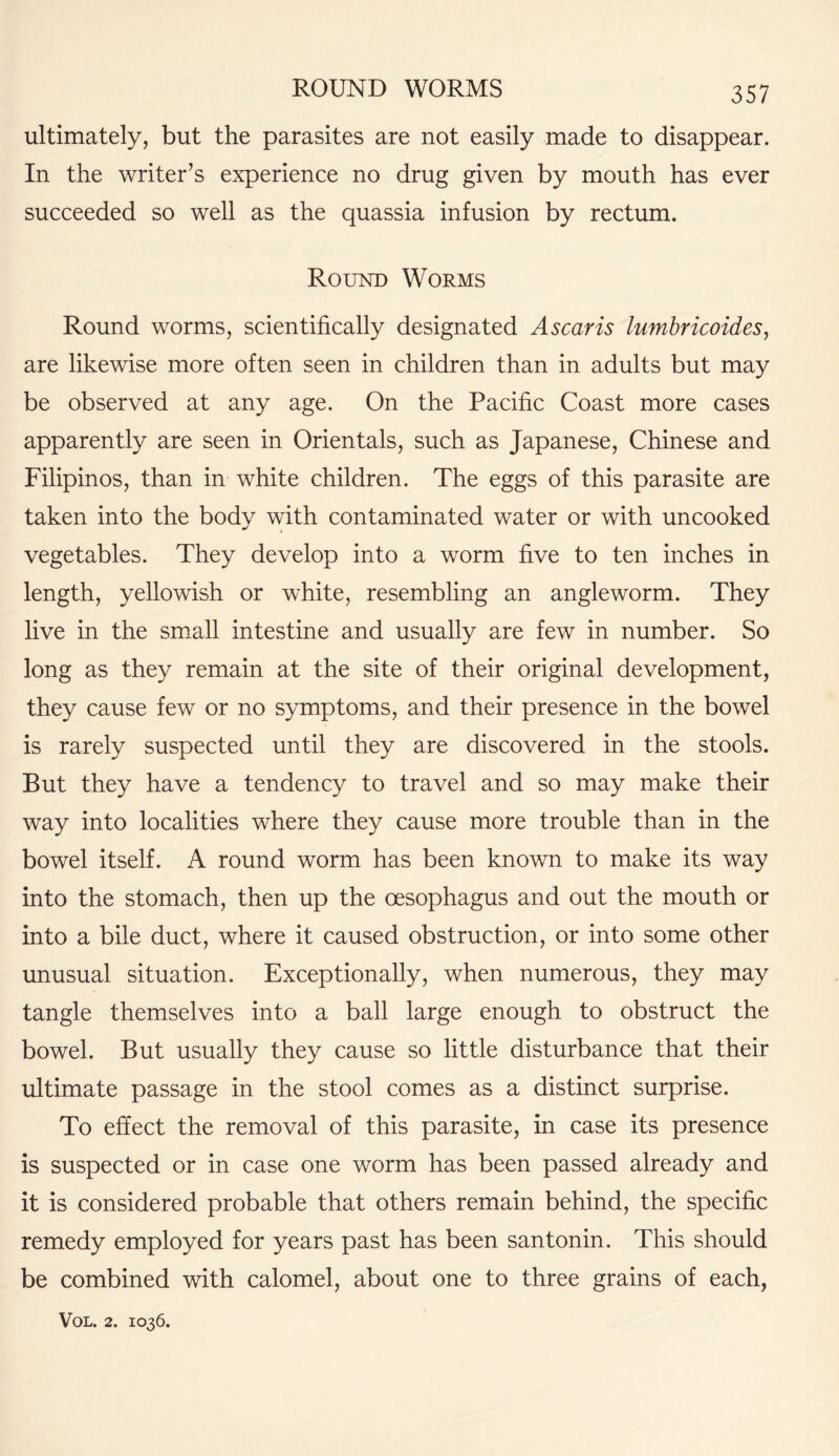 ROUND WORMS ultimately, but the parasites are not easily made to disappear. In the writer’s experience no drug given by mouth has ever succeeded so well as the quassia infusion by rectum. Round Worms Round worms, scientifically designated A scar is lumbricoides, are likewise more often seen in children than in adults but may be observed at any age. On the Pacific Coast more cases apparently are seen in Orientals, such as Japanese, Chinese and Filipinos, than in white children. The eggs of this parasite are taken into the body with contaminated water or with uncooked vegetables. They develop into a worm five to ten inches in length, yellowish or white, resembling an angleworm. They live in the small intestine and usually are few in number. So long as they remain at the site of their original development, they cause few or no symptoms, and their presence in the bowel is rarely suspected until they are discovered in the stools. But they have a tendency to travel and so may make their way into localities where they cause more trouble than in the bowel itself. A round worm has been known to make its way into the stomach, then up the oesophagus and out the mouth or into a bile duct, where it caused obstruction, or into some other unusual situation. Exceptionally, when numerous, they may tangle themselves into a ball large enough to obstruct the bowel. But usually they cause so little disturbance that their ultimate passage in the stool comes as a distinct surprise. To effect the removal of this parasite, in case its presence is suspected or in case one worm has been passed already and it is considered probable that others remain behind, the specific remedy employed for years past has been santonin. This should be combined with calomel, about one to three grains of each,