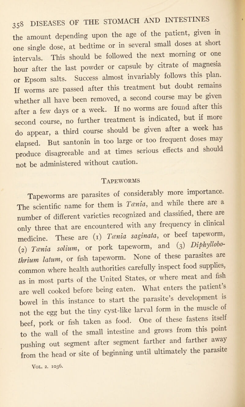 the amount depending upon the age of the patient, given in one single dose, at bedtime or in several small doses at short intervals. This should be followed the next morning or one hour after the last powder or capsule by citrate of magnesia or Epsom salts. Success almost invariably follows this plan. If worms are passed after this treatment but doubt remains whether all have been removed, a second course may be given after a few days or a week. If no worms are found after this second course, no further treatment is indicated, but if more do appear, a third course should be given after a week has elapsed. But santonin in too large or too frequent doses may produce disagreeable and at times serious effects and should not be administered without caution. Tapeworms Tapeworms are parasites of considerably more importance. The scientific name for them is Tania, and while there are a number of different varieties recognized and classified, there are only three that are encountered with any frequency m clinical medicine. These are (1) Tania saginata, or beef tapeworm, (2) Tania solium, or pork tapeworm, and (3) Diphyllobo- thrium latum, or fish tapeworm. None of these parasites are common where health authorities carefully inspect food supplies, as in most parts of the United States, or where meat and fish are well cooked before being eaten. What enters the patient s bowel in this instance to start the parasite’s development is not the egg but the tiny cyst-like larval form in the muscle of beef, pork or fish taken as food. One of these fastens itself to the wall of the small intestine and grows from this point pushing out segment after segment farther and farther away from the head or site of beginning until ultimately the parasite