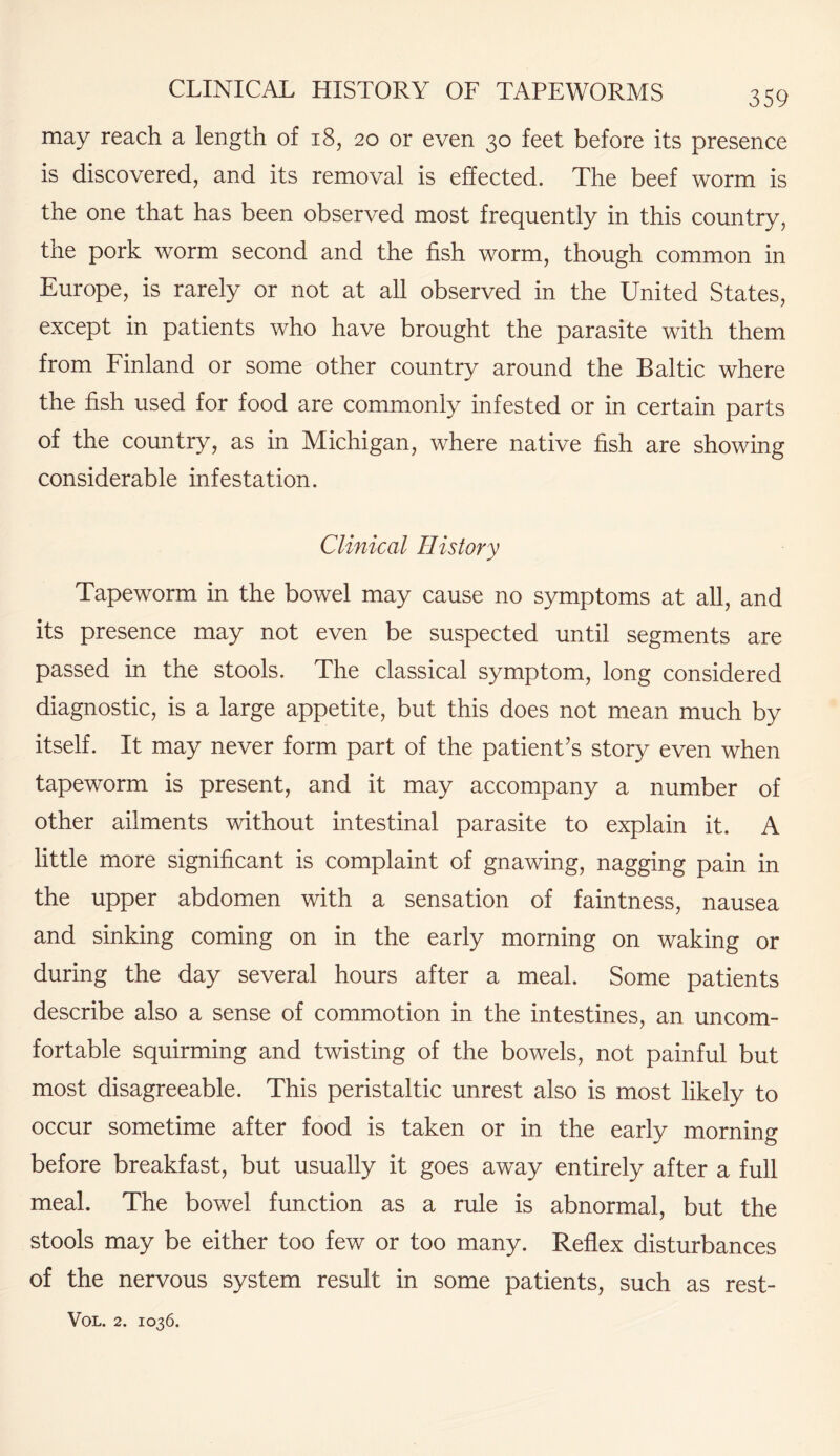 may reach a length of 18, 20 or even 30 feet before its presence is discovered, and its removal is effected. The beef worm is the one that has been observed most frequently in this country, the pork worm second and the fish worm, though common in Europe, is rarely or not at all observed in the United States, except in patients who have brought the parasite with them from Finland or some other country around the Baltic where the fish used for food are commonly infested or in certain parts of the country, as in Michigan, where native fish are showing considerable infestation. Clinical History Tapeworm in the bowel may cause no symptoms at all, and its presence may not even be suspected until segments are passed in the stools. The classical symptom, long considered diagnostic, is a large appetite, but this does not mean much by itself. It may never form part of the patient’s story even when tapeworm is present, and it may accompany a number of other ailments without intestinal parasite to explain it. A little more significant is complaint of gnawing, nagging pain in the upper abdomen with a sensation of faintness, nausea and sinking coming on in the early morning on waking or during the day several hours after a meal. Some patients describe also a sense of commotion in the intestines, an uncom¬ fortable squirming and twisting of the bowels, not painful but most disagreeable. This peristaltic unrest also is most likely to occur sometime after food is taken or in the early morning before breakfast, but usually it goes away entirely after a full meal. The bowel function as a rule is abnormal, but the stools may be either too few or too many. Reflex disturbances of the nervous system result in some patients, such as rest-