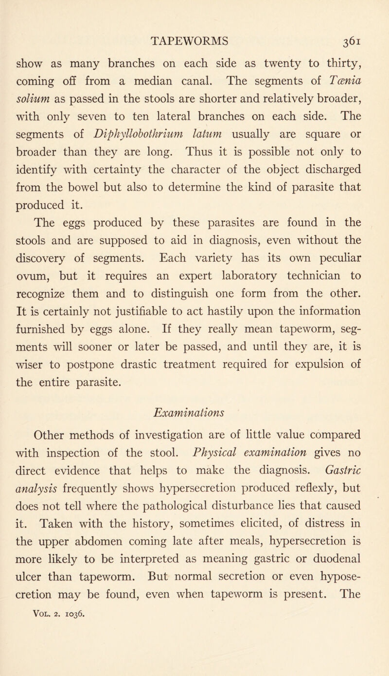 show as many branches on each side as twenty to thirty, coming off from a median canal. The segments of Tcenia solium as passed in the stools are shorter and relatively broader, with only seven to ten lateral branches on each side. The segments of Diphyllobothrium latum usually are square or broader than they are long. Thus it is possible not only to identify with certainty the character of the object discharged from the bowel but also to determine the kind of parasite that produced it. The eggs produced by these parasites are found in the stools and are supposed to aid in diagnosis, even without the discovery of segments. Each variety has its own peculiar ovum, but it requires an expert laboratory technician to recognize them and to distinguish one form from the other. It is certainly not justifiable to act hastily upon the information furnished by eggs alone. If they really mean tapeworm, seg¬ ments will sooner or later be passed, and until they are, it is wiser to postpone drastic treatment required for expulsion of the entire parasite. Examinations Other methods of investigation are of little value compared with inspection of the stool. Physical examination gives no direct evidence that helps to make the diagnosis. Gastric analysis frequently shows hypersecretion produced reflexly, but does not tell where the pathological disturbance lies that caused it. Taken with the history, sometimes elicited, of distress in the upper abdomen coming late after meals, hypersecretion is more likely to be interpreted as meaning gastric or duodenal ulcer than tapeworm. But normal secretion or even hypose- cretion may be found, even when tapeworm is present. The