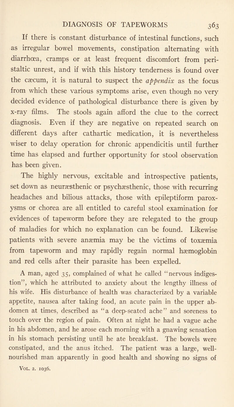 If there is constant disturbance of intestinal functions, such as irregular bowel movements, constipation alternating with diarrhoea, cramps or at least frequent discomfort from peri¬ staltic unrest, and if with this history tenderness is found over the caecum, it is natural to suspect the appendix as the focus from which these various symptoms arise, even though no very decided evidence of pathological disturbance there is given by x-ray films. The stools again afford the clue to the correct diagnosis. Even if they are negative on repeated search on different days after cathartic medication, it is nevertheless wiser to delay operation for chronic appendicitis until further time has elapsed and further opportunity for stool observation has been given. The highly nervous, excitable and introspective patients, set down as neurasthenic or psychaesthenic, those with recurring headaches and bilious attacks, those with epileptiform parox¬ ysms or chorea are all entitled to careful stool examination for evidences of tapeworm before they are relegated to the group of maladies for which no explanation can be found. Likewise patients with severe anaemia may be the victims of toxaemia from tapeworm and may rapidly regain normal haemoglobin and red cells after their parasite has been expelled. A man, aged 35, complained of what he called “ nervous indiges¬ tion”, which he attributed to anxiety about the lengthy illness of his wife. His disturbance of health was characterized by a variable appetite, nausea after taking food, an acute pain in the upper ab¬ domen at times, described as “a deep-seated ache” and soreness to touch over the region of pain. Often at night he had a vague ache in his abdomen, and he arose each morning with a gnawing sensation in his stomach persisting until he ate breakfast. The bowels were constipated, and the anus itched. The patient was a large, well- nourished man apparently in good health and showing no signs of