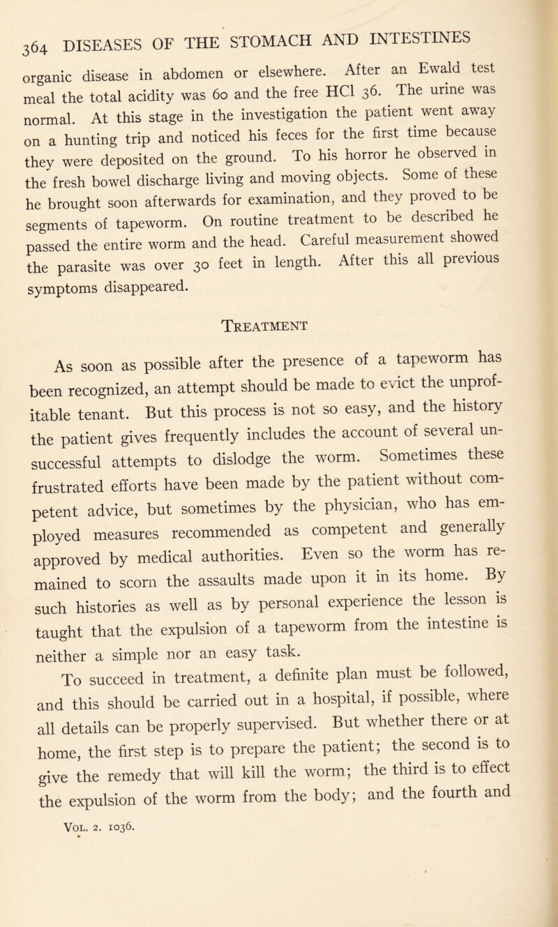 organic disease in abdomen or elsewhere. After an Ewald test meal the total acidity was 60 and the free HC1 36. The urine was normal. At this stage in the investigation the patient went away on a hunting trip and noticed his feces for the first time because they were deposited on the ground. To his horror he observed in the fresh bowel discharge living and moving objects. Some of these he brought soon afterwards for examination, and they proved to be segments of tapeworm. On routine treatment to be described he passed the entire worm and the head. Careful measurement showed the parasite was over 30 feet in length. After this all previous symptoms disappeared. Treatment As soon as possible after the presence of a tapeworm has been recognized, an attempt should be made to evict the unprof¬ itable tenant. But this process is not so easy, and the history the patient gives frequently includes the account of several un¬ successful attempts to dislodge the worm. Sometimes these frustrated efforts have been made by the patient without com¬ petent advice, but sometimes by the physician, who has em¬ ployed measures recommended as competent and generally approved by medical authorities. Even so the worm has re¬ mained to scorn the assaults made upon it in its home. By such histories as well as by personal experience the lesson is taught that the expulsion of a tapeworm from the intestine is neither a simple nor an easy task. To succeed in treatment, a definite plan must be followed, and this should be carried out in a hospital, if possible, where all details can be properly supervised. But whether there or at home, the first step is to prepare the patient; the second is to give the remedy that will kill the worm; the third is to effect the expulsion of the worm from the body; and the fourth and