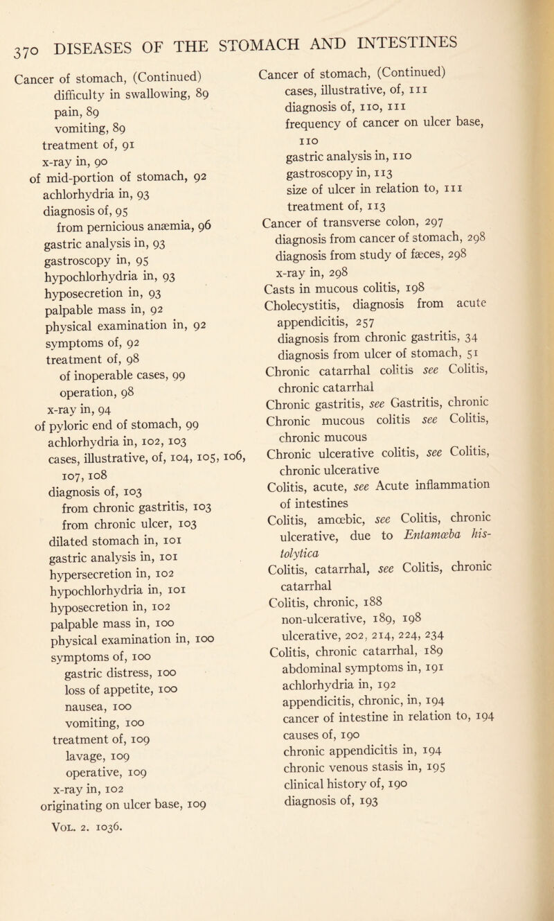 Cancer of stomach, (Continued) difficulty in swallowing, 89 pain, 89 vomiting, 89 treatment of, 91 x-ray in, 90 of mid-portion of stomach, 92 achlorhydria in, 93 diagnosis of, 95 from pernicious anaemia, 96 gastric analysis in, 93 gastroscopy in, 95 hypochlorhydria in, 93 hyposecretion in, 93 palpable mass in, 92 physical examination in, 92 symptoms of, 92 treatment of, 98 of inoperable cases, 99 operation, 98 x-ray in, 94 of pyloric end of stomach, 99 achlorhydria in, 102, 103 cases, illustrative, of, 104, 105,106, 107,108 diagnosis of, 103 from chronic gastritis, 103 from chronic ulcer, 103 dilated stomach in, 101 gastric analysis in, 101 hypersecretion in, 102 hypochlorhydria in, 101 hyposecretion in, 102 palpable mass in, 100 physical examination in, 100 symptoms of, 100 gastric distress, 100 loss of appetite, 100 nausea, 100 vomiting, 100 treatment of, 109 lavage, 109 operative, 109 x-ray in, 102 originating on ulcer base, 109 Vol. 2. 1036. Cancer of stomach, (Continued) cases, illustrative, of, hi diagnosis of, no, in frequency of cancer on ulcer base, no gastric analysis in, 110 gastroscopy in, 113 size of ulcer in relation to, in treatment of, 113 Cancer of transverse colon, 297 diagnosis from cancer of stomach, 298 diagnosis from study of faxes, 298 x-ray in, 298 Casts in mucous colitis, 198 Cholecystitis, diagnosis from acute appendicitis, 257 diagnosis from chronic gastritis, 34 diagnosis from ulcer of stomach, 51 Chronic catarrhal colitis see Colitis, chronic catarrhal Chronic gastritis, see Gastritis, chronic Chronic mucous colitis see Colitis, chronic mucous Chronic ulcerative colitis, see Colitis, chronic ulcerative Colitis, acute, see Acute inflammation of intestines Colitis, amoebic, see Colitis, chronic ulcerative, due to Entamoeba his¬ tolytica Colitis, catarrhal, see Colitis, chronic catarrhal Colitis, chronic, 188 non-ulcerative, 189, 198 ulcerative, 202, 214, 224, 234 Colitis, chronic catarrhal, 189 abdominal symptoms in, 191 achlorhydria in, 192 appendicitis, chronic, in, 194 cancer of intestine in relation to, 194 causes of, 190 chronic appendicitis in, 194 chronic venous stasis in, 195 clinical history of, 190 diagnosis of, 193