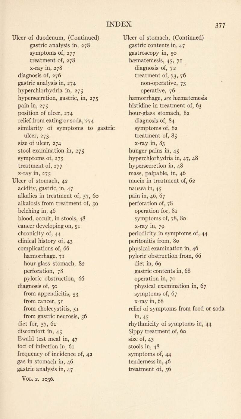 Ulcer of duodenum, (Continued) gastric analysis in, 278 symptoms of, 277 treatment of, 278 x-ray in, 278 diagnosis of, 276 gastric analysis in, 274 hyperchlorhydria in, 275 hypersecretion, gastric, in, 275 pain in, 275 position of ulcer, 274 relief from eating or soda, 274 similarity of symptoms to gastric ulcer, 273 size of ulcer, 274 stool examination in, 275 symptoms of, 275 treatment of, 277 x-ray in, 275 Ulcer of stomach, 42 acidity, gastric, in, 47 alkalies in treatment of, 57, 60 alkalosis from treatment of, 59 belching in, 46 blood, occult, in stools, 48 cancer developing on, 51 chronicity of, 44 clinical history of, 43 complications of, 66 haemorrhage, 71 hour-glass stomach, 82 perforation, 78 pyloric obstruction, 66 diagnosis of, 50 from appendicitis, 53 from cancer, 51 from cholecystitis, 51 from gastric neurosis, 56 diet for, 57, 61 discomfort in, 45 Ewald test meal in, 47 foci of infection in, 61 frequency of incidence of, 42 gas in stomach in, 46 gastric analysis in, 47 Vol. 2. 1036. Ulcer of stomach, (Continued) gastric contents in, 47 gastroscopy in, 50 haematemesis, 45, 71 diagnosis of, 72 treatment of, 73, 76 non-operative, 73 operative, 76 haemorrhage, see haematemesis histidine in treatment of, 63 hour-glass stomach, 82 diagnosis of, 84 symptoms of, 82 treatment of, 85 x-ray in, 83 hunger pains in, 45 hyperchlorhydria in, 47, 48 hypersecretion in, 48 mass, palpable, in, 46 mucin in treatment of, 62 nausea in, 45 pain in, 46, 67 perforation of, 78 operation for, 81 symptoms of, 78, 80 x-ray in, 79 periodicity in symptoms of, 44 peritonitis from, 80 physical examination in, 46 pyloric obstruction from, 66 diet in, 69 gastric contents in, 68 operation in, 70 physical examination in, 67 symptoms of, 67 x-ray in, 68 relief of symptoms from food or soda in, 45 rhythmicity of symptoms in, 44 Sippy treatment of, 60 size of, 43 stools in, 48 symptoms of, 44 tenderness in, 46 treatment of, 56