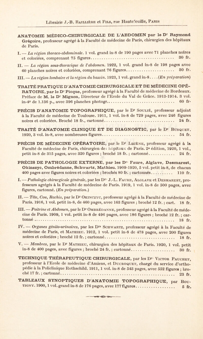 Librairie J.-B. Baillière et Fils, rue Hautefeuille, Paris ANATOMIE MÉDICO-CHIRURGICALE DE L’ABDOMEN par le D^ Raymond Grégoire, professeur agrégé à la Faculté de médecine de Paris, chirurgien des hôpitaux de Paris. I. — La région thoraco-abdominale. 1 vol. grand in-8 de 190 pages avec 71 planches noires et coloriées, comprenant 75 figures. 30 fr. II. — La région sous-thoracique de Vabdomen. 1922, 1 vol. grand in-8 de 198 pages avec 60 planches noires et coloriées, comprenant 76 figures. 80 fr. III. — La région lombaire et la région du bassin. 1923,1 vol. grand in-8-(En préparation) TRAITÉ PRATIQUE D’ANATOMIE CHIRURGICALE ET DE MÉDECINE OPÉ¬ RATOIRE, par le D^ Picque, professeur agrégé à la Faculté de médecine de Bordeaux. Préface de M. le D^ Mignon, Directeur de l’Ecole du Val de Grâce. 1913-1914. 3 vol. in-40 de 1.136 p., avec 396 planches photogr. 60 fr* PRÉCIS D’ANATOMIE TOPOGRAPHIQUE, par le Soulié, professeur adjoint à la Faculté de médecine de Toulouse. 1911, 1 vol. in-8 de 729 pages, avec 246 figures noires et coloriées. Broché 18 fr., cartonné. 24 fr. TRAITÉ D’ANATOMIE CLINIQUE ET DE DIAGNOSTIC, par le Busquet. 1920, 3 vol. in-8, avec nombreuses figures... 54 fr. PRÉCIS DE MÉDECINE OPÉRATOIRE, par le Dr Lecène, professeur agrégé à la Faculté de médecine de Paris, chirurgien de^ hôpitaux de Paris. 2« édition, 1920, 1 vol., petit in-8 de 315 pages, avec 320 figures ; broché 18 fr. ; cartonné. 24 fr. PRÉCIS DE PATHOLOGIE EXTERNE, par les D^j Faure, Alglave, Desmarest, Okinszyc, Ombrédanne, Schwartz, Mathieu. 1909-1920, 5 vol. petit in-8, de chacun 400 pages avec figures noires et coloriées ; brochés 80 fr. ; cartonnés. 110 fr. I. — Pathologie chirurgicale générale, par les Dr^ J.-L. Faure, Alglave et Desmarest, pro¬ fesseurs agrégés à la Faculté de médecine de Paris. 1919, 1 vol. in-8 de 500 pages, avec figures, cartonné. (En préparation.) II. — Tête, Cou, Hachis, par le D^ Okinczyc, professeur agrégé à la Faculté de médecine de Paris. 1916,1 vol. petit in-8, de 460 pages, avec 163 figures ; broché 12 fr. ; cart. 18 fr. III. — Poitrine et Abdomen, par le D^ Ombrédanne, professeur agrégé à la Faculté de méde¬ cine de Paris. 1909, 1 vol. petit in-8 de 496 pages, avec 186 figures ; broché 12 fr. ; car¬ tonné . 18 fr. IV. — Organes génito-urinaires, par les D^a Schwartz, professeur agrégé à la Faculté de médecine de Paris, et Mathieu. 1912, 1 vol. petit in-8 de 478 pages, avec 200 figures noires et coloriées ; broché 12 fr. ; cartonné. 18 fr. V. — Membres, par le Dr Mathieu, chirurgien des hôpitaux de Paris. 1920, 1 vol. petit in-8 de 400 pages, avec figures ; broché 24 fr. ; cartonné. 30 fr. TECHNIQUE THÉRAPEUTIQUE CHIRURGICALE, par les D^^ Victor Pauchet, professeur à l’Ecole de médecine d’Amiens, et Ducroquet, chargé du service d’ortho¬ pédie à la Policlinique Rothschild. 1911, 1 vol. in-8 de 543 pages, avec 552 figures ; bro¬ ché 17 fr. ; cartonné... 23 fr. TABLEAUX SYNOPTIQUES D’ANATOMIE TOPOGRAPHIQUE, par Bou- TiGNY. 1900,1 vol. grand in-8 de 176 pages, avec 177 figures. 5 fr.