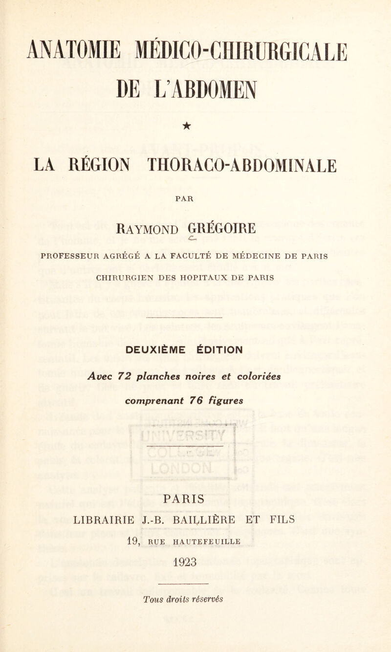 DE L’ABDOMEN ★ LA RÉGION THORACO-ABDOMINALE PAR Raymond GRÉGOIRE c. PROFESSEUR AGRÉGÉ A LA FACULTÉ DE MÉDECINE DE PARIS CHIRURGIEN DES HOPITAUX DE PARIS DEUXIÈME ÉDITION Avec 72 planches noires et coloriées comprenant 76 figures PARIS LIBRAIRIE J.-B. BAILLIÈRE ET FILS 19, RUE HAUTEFEUILLE 1923 Tous droits réservés