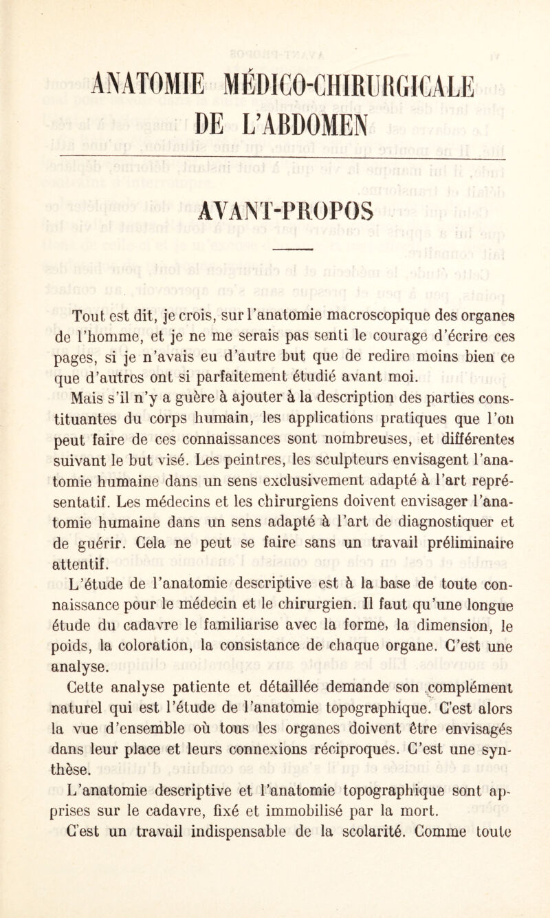 DE L’ABDOMEN AVANT-PROPOS Tout est dit, je crois, sur Tanatomie macroscopique des organes de l’homme, et je ne me serais pas senti le courage d’écrire ces pages, si je n’avais eu d’autre but que de redire moins bien ce que d’autres ont si parfaitement étudié avant moi. Mais s’il n’y a guère à ajouter à la description des parties cons¬ tituantes du corps humain, les applications pratiques que l’on peut faire de ces connaissances sont nombreuses, et différentes suivant le but visé. Les peintres, les sculpteurs envisagent l’ana¬ tomie humaine dans un sens exclusivement adapté à l’art repré¬ sentatif. Les médecins et les chirurgiens doivent envisager l’ana¬ tomie humaine dans un sens adapté à l’art de diagnostiquer et de guérir. Cela ne peut se faire sans un travail préliminaire attentif. L’étude de l’anatomie descriptive est à la base de toute con¬ naissance pour le médecin et le chirurgien. Il faut qu’une longue étude du cadavre le familiarise avec la forme, la dimension, le poids, la coloration, la consistance de chaque organe. C’est une analyse. Cette analyse patiente et détaillée demande son .complément naturel qui est l’étude de l’anatomie topographique. C’est alors la vue d’ensemble où tous les organes doivent être envisagés dans leur place et leurs connexions réciproques. C’est une syn¬ thèse. L’anatomie descriptive et l’anatomie topographique sont ap¬ prises sur le cadavre, fixé et immobilisé par la mort. C’est un travail indispensable de la scolarité. Comme toute