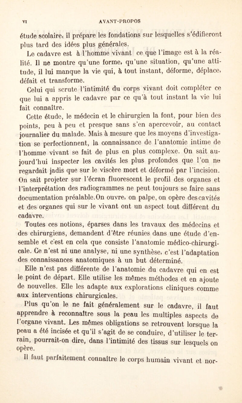 étude scolaire, il prépare les fondations sur lesquelles s’édifieront plus tard des idées plus générales. Le cadavre est h l’homme vivant ce que l’image est à la réa¬ lité. Il ne montre qu’une forme» qu’une situation, qu’une atti¬ tude, il lui manque la vie qui, à tout instant, déforme, déplace, défait et transforme. Celui qui scrute l’intimité du corps vivant doit compléter ce que lui a appris le cadavre par ce qu’à tout instant la vie lui fait connaître. Cette étude, le médecin et le chirurgien la font, pour bien des points, peu à peu et presque sans s’en apercevoir, au contact journalier du malade. Mais à mesure que les moyens d’investiga¬ tion se perfectionnent, la connaissance de l’anatomie intime de l’homme vivant se fait de plus en plus complexe. On sait au¬ jourd’hui inspecter les cavités les plus profondes que l’on ne regardait jadis que sur le viscère mort et déformé par l’incision. On sait projeter sur l’écran fluorescent le profil des organes et l’interprétation des radiogrammes ne peut toujours se faire sans documentation préalable.On ouvre, on palpe, on opère des cavités et des organes qui sur le vivant ont un aspect tout différent du cadavre. Toutes ces notions, éparses dans les travaux des médecins et des chirurgiens, demandent d’être réunies dans une étude d’en¬ semble et c’est en cela que consiste l’anatomie médico-chirurgi- cale. Ce n’est ni une analyse, ni une synthèse, c’est l’adaptation des connaissances anatomiques à un but déterminé. Elle n’est pas différente de l’anatomie du cadavre qui en est le point de départ. Elle utilise les mêmes méthodes et en ajoute de nouvelles. Elle les adapte aux explorations cliniques comme aux interventions chirurgicales. Plus qu’on le ne fait généralement sur le cadavre, il faut apprendre à reconnaître sous la peau les multiples aspects de l’organe vivant. Les mômes obligations se retrouvent lorsque la peau a été incisée et qu’il s’agit de se conduire, d’utiliser le ter¬ rain, pourrait-on dire, dans l’intimité des tissus sur lesquels on opère. Il faut parfaitement connaître le corps humain vivant et nor-