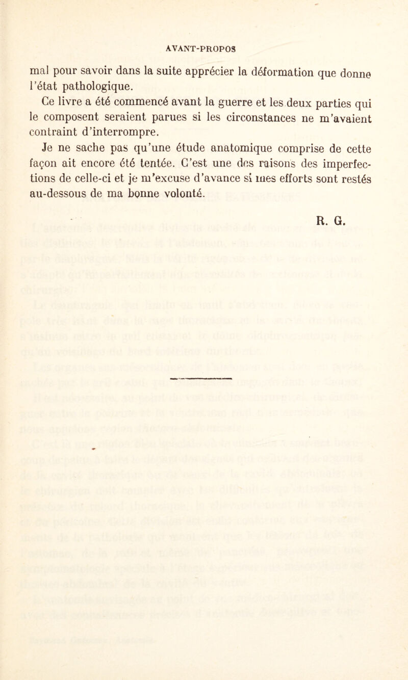 mal pour savoir dans la suite apprécier la déformation que donne l’état pathologique. Ce livre a été commencé avant la guerre et les deux parties qui le composent seraient parues si les circonstances ne m’avaient contraint d’interrompre. Je ne sache pas qu’une étude anatomique comprise de cette façon ait encore été tentée. C’est une des raisons des imperfec¬ tions de celle-ci et je m’excuse d’avance si mes efforts sont restés au-dessous de ma bonne volonté. R. G.