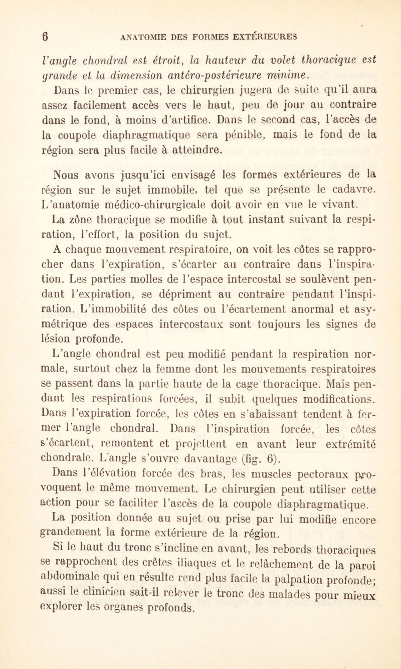 Vangle chondral est étroit, la hauteur du volet thoracique est grande et la dimension antéro-postérieure minime. Dans le premier cas, le chirurgien jugera de suite qu’il aura assez facilement accès vers le haut, peu de jour au contraire dans le fond, à moins d’artifice. Dans le second cas, l’accès de la coupole diaphragmatique sera pénible, mais le fond de la région sera plus facile à atteindre. Nous avons jusqu’ici envisagé les formes extérieures de la région sur le sujet immobile, tel que se présente le cadavre. L’anatomie médico-chirurgicale doit avoir en vue le vivant. La zône thoracique se modifie à tout instant suivant la respi¬ ration, l’effort, la position du sujet. A chaque mouvement, respiratoire, on voit les côtes se rappro¬ cher dans l’expiration, s’écarter au contraire dans l’inspira¬ tion. Les parties molles de l’espace intercostal se soulèvent pen¬ dant l’expiration, se dépriment au contraire pendant l’inspi¬ ration. L’immobilité des côtes ou l’écartement anormal et asy¬ métrique des espaces intercostaux sont toujours les signes de lésion profonde. L’angle chondral est peu modifié pendant la respiration nor¬ male, surtout chez la femme dont les mouvements respiratoires se passent dans la partie haute de la cage thoracique. Mais pen¬ dant les respirations forcées, il subit quelques modifications. Dans l’expiration forcée, les côtes en s’abaissant tendent à fer¬ mer l’angle chondral. Dans l’inspiration forcée, les côtes s’écartent, remontent et projettent en avant leur extrémité chondrale. L’angle s’ouvre davantage (fig. 6). Dans l’élévation forcée des bras, les muscles pectoraux pro¬ voquent le même mouvement. Le chirurgien peut utiliser cette action pour se faciliter l’accès de la coupole diaphragmatique. La position donnée au sujet ou prise par lui modifie encore grandement la forme extérieure de la région. Si le haut du tronc s’incline en avant, les rebords thoraciques se rapprochent des crêtes iliaques et le relâchement de la paroi abdominale qui en résulte rend plus facile la palpation profonde; aussi le clinicien sait-il relever le tronc des malades pour mieux explorer les organes profonds.