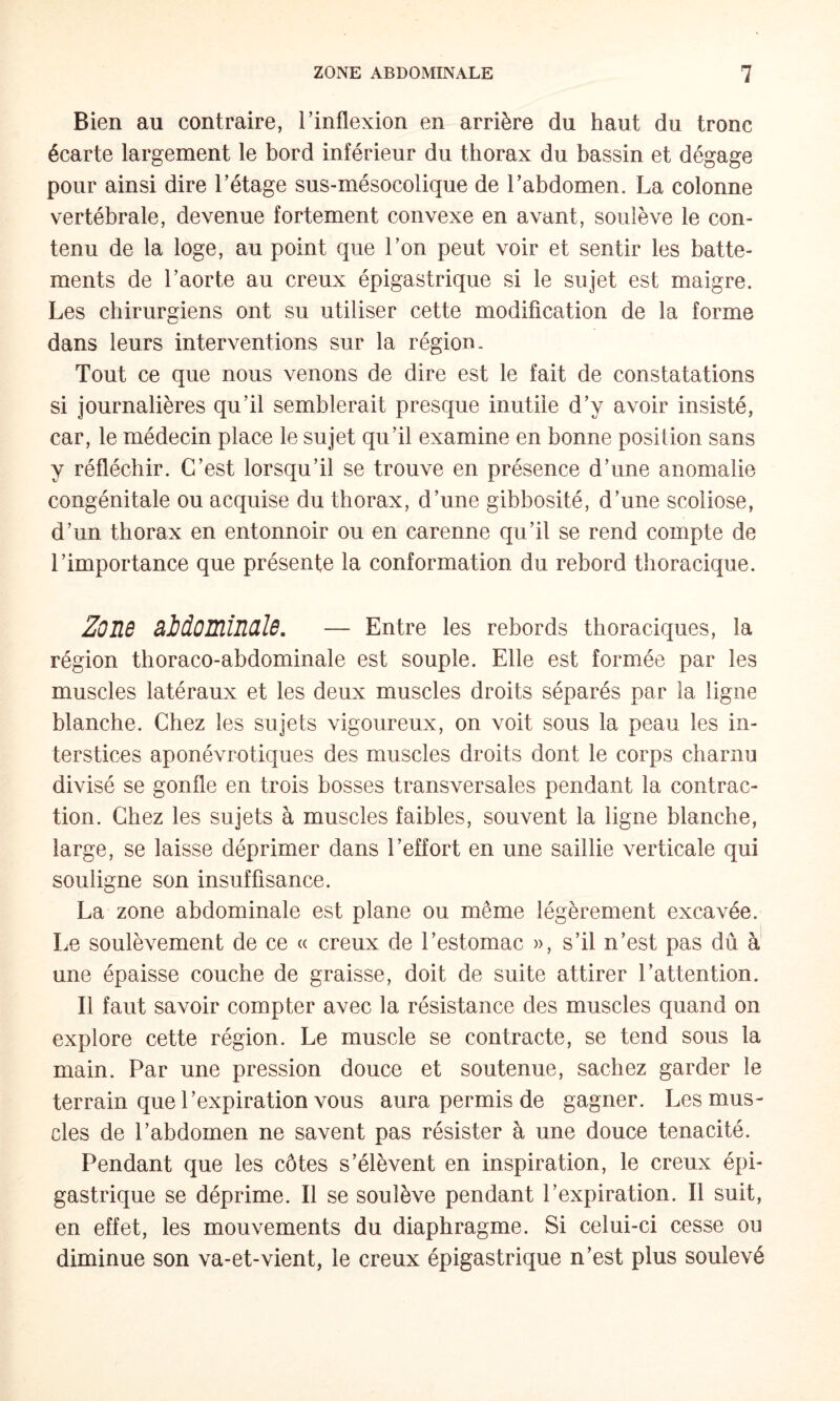 Bien au contraire, l’inflexion en arrière du haut du tronc écarte largement le bord inférieur du thorax du bassin et dégage pour ainsi dire l’étage sus-mésocolique de l’abdomen. La colonne vertébrale, devenue fortement convexe en avant, soulève le con¬ tenu de la loge, au point que l’on peut voir et sentir les batte¬ ments de l’aorte au creux épigastrique si le sujet est maigre. Les chirurgiens ont su utiliser cette modification de la forme dans leurs interventions sur la région. Tout ce que nous venons de dire est le fait de constatations si journalières qu’il semblerait presque inutile d’y avoir insisté, car, le médecin place le sujet qu’il examine en bonne position sans y réfléchir. C’est lorsqu’il se trouve en présence d’une anomalie congénitale ou acquise du thorax, d’une gibbosité, d’une scoliose, d’un thorax en entonnoir ou en carenne qu’il se rend compte de l’importance que présente la conformation du rebord thoracique. Z0I16 BidOïïlÎMÏB. — Entre les rebords thoraciques, la région thoraco-abdominale est souple. Elle est formée par les muscles latéraux et les deux muscles droits séparés par la ligne blanche. Chez les sujets vigoureux, on voit sous la peau les in¬ terstices aponévrotiques des muscles droits dont le corps charnu divisé se gonfle en trois bosses transversales pendant la contrac¬ tion. Chez les sujets à muscles faibles, souvent la ligne blanche, large, se laisse déprimer dans l’effort en une saillie verticale qui souligne son insuffisance. La zone abdominale est plane ou même légèrement excavée. Le soulèvement de ce « creux de l’estomac », s’il n’est pas dû à une épaisse couche de graisse, doit de suite attirer l’attention. Il faut savoir compter avec la résistance des muscles quand on explore cette région. Le muscle se contracte, se tend sous la main. Par une pression douce et soutenue, sachez garder le terrain que l’expiration vous aura permis de gagner. Les mus¬ cles de l’abdomen ne savent pas résister à une douce ténacité. Pendant que les côtes s’élèvent en inspiration, le creux épi¬ gastrique se déprime. Il se soulève pendant l’expiration. Il suit, en effet, les mouvements du diaphragme. Si celui-ci cesse ou diminue son va-et-vient, le creux épigastrique n’est plus soulevé