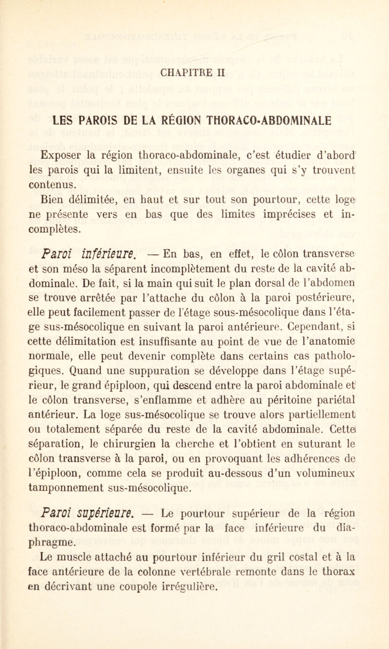 LES PAROIS DE LA RÉGION THORACO-ABDOMINALE Exposer la région thoraco-abdominale, c’est étudier d’abord' les parois qui la limitent, ensuite les organes qui s’y trouvent contenus. Bien délimitée, en haut et sur tout son pourtour, cette loge^ ne présente vers en bas que des limites imprécises et in¬ complètes. PâTOi iuférieUTB. — En bas, en effet, le côlon transverse et son méso la séparent incomplètement du reste de la cavité ab¬ dominale. De fait, si la main qui suit le plan dorsal de l’abdomen se trouve arrêtée par l’attache du côlon à la paroi postérieure, elle peut facilement passer de letage sous-mésocolique dans l’éta¬ ge sus-mésocolique en suivant la paroi antérieure. Cependant, si cette délimitation est insuffisante au point de vue de l’anatomie normale, elle peut devenir complète dans certains cas patholo¬ giques. Quand une suppuration se développe dans l’étage supé¬ rieur, le grand épiploon, qui descend entre la paroi abdominale et' le côlon transverse, s’enflamme et adhère au péritoine pariétal antérieur. La loge sus-mésocolique se trouve alors partiellement ou totalement séparée du reste de la cavité abdominale. Cettel séparation, le chirurgien la cherche et l’obtient en suturant le côlon transverse à la paroi, ou en provoquant les adhérences de l’épiploon, comme cela se produit au-dessous d’un volumineux tamponnement sus-mésocolique. Pâroi SUpéridUrâ. — Le pourtour supérieur de la région thoraco-abdominale est formé par la face inférieure du dia¬ phragme. Le muscle attaché au pourtour inférieur du gril costal et à la face antérieure de la colonne vertébrale remonte dans le thorax en décrivant une coupole irrégulière.