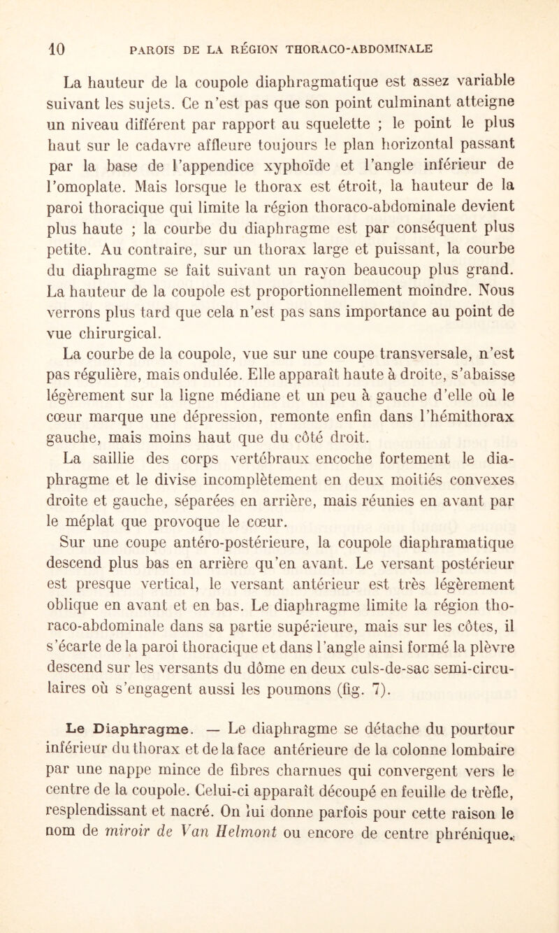 La hauteur de la coupole diaphragmatique est assez variable suivant les sujets. Ce n’est pas que son point culminant atteigne un niveau différent par rapport au squelette ; le point le plus haut sur le cadavre affleure toujours le plan horizontal passant par la base de l’appendice xyphoïde et l’angle inférieur de l’omoplate. Mais lorsque le thorax est étroit, la hauteur de la paroi thoracique qui limite la région thoraco-abdominale devient plus haute ; la courbe du diaphragme est par conséquent plus petite. Au contraire, sur un thorax large et puissant, la courbe du diaphragme se fait suivant un rayon beaucoup plus grand. La hauteur de la coupole est proportionnellement moindre. Nous verrons plus tard que cela n’est pas sans importance au point de vue chirurgical. La courbe de la coupole, vue sur une coupe transversale, n’est pas régulière, mais ondulée. Elle apparaît haute à droite, s’abaisse légèrement sur la ligne médiane et un peu à gauche d’elle où le cœur marque une dépression, remonte enfin dans l’hémithorax gauche, mais moins haut que du côté droit. La saillie des corps vertébraux encoche fortement le dia¬ phragme et le divise incomplètement en deux moitiés convexes droite et gauche, séparées en arrière, mais réunies en avant par le méplat que provoque le cœur. Sur une coupe antéro-postérieure, la coupole diaphramatique descend plus bas en arrière qu’en avant. Le versant postérieur est presque vertical, le versant antérieur est très légèrement oblique en avant et en bas. Le diaphragme limite la région tho¬ raco-abdominale dans sa partie supérieure, mais sur les côtes, il s’écarte de la paroi thoracique et dans l’angle ainsi formé la plèvre descend sur les versants du dôme en deux culs-de-sac semi-circu¬ laires où s’engagent aussi les poumons (fig. 7). Le Diaphragme. — Le diaphragme se détache du pourtour inférieur du thorax et de la face antérieure de la colonne lombaire par une nappe mince de fibres charnues qui convergent vers le centre de la coupole. Celui-ci apparaît découpé en feuille de trèfle, resplendissant et nacré. On lui donne parfois pour cette raison le nom de miroir de Van Helmont ou encore de centre phrénique.)