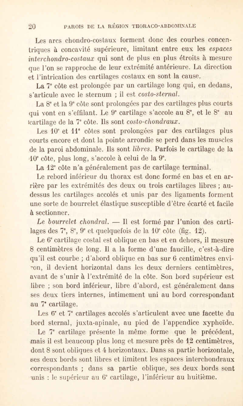 Les arcs chondro-costaux forment donc des courbes concen¬ triques à concavité supérieure, limitant entre eux les espaces interchondro-costaux qui sont de plus en plus étroits à mesure que Ton se rapproche de leur extrémité antérieure. La direction et rintrication des cartilages costaux en sont la cause. La T côte est prolongée par un cartilage long qui, en dedans, s’articule avec le sternum ; il est costo-sternaL La 8® et la 9® côte sont prolongées par des cartilages plus courts qui vont en s’effdant. Le 9® cartilage s’accole au 8\ et le 8 au icartilage de la T côte. Ils sont costo-chondraux. Les 10 et 11® côtes sont prolongées par des cartilages plus courts encore et dont la pointe arrondie se perd dans les muscles de la paroi abdominale. Ils sont libres. Parfois le cartilage de la dO côte, plus long, s’accole à celui de la 9. La 12 côte n’a généralement pas de cartilage terminal. Le rebord inférieur du thorax est donc formé en bas et en ar¬ rière par les extrémités des deux ou trois cartilages libres ; au- dessus les cartilages accolés et unis par des ligaments forment une sorte de bourrelet élastique susceptible d’être écarté et facile à sectionner. Le bourrelet chondral. — Il est formé par Punion des carti¬ lages des 7®, 8, 9 et quelquefois de la 10 côte (fig. 12). Le 6 cartilage costal est oblique en bas et en dehors, il mesure 8 centimètres de long. Il a la forme d’une faucille, c’est-à-dire qu’il est courbe ; d’abord oblique en bas sur 6 centimètres envi¬ ron, il devient horizontal dans les deux derniers centimètres, avant de s’unir à l’extrémité de la côte. Son bord supérieur est libre ; son bord inférieur, libre d’abord, est généralement dans ses deux tiers internes, intimement uni au bord correspondant au 7® cartilage. Les 6 et 7 cartilages accolés s’articulent avec une facette du bord sternal, juxta-apinale, au pied de l’appendice xyphoïde. Le 7 cartilage présente la même forme que le précédent, mais il est beaucoup plus long et mesure près de 12 centimètres, dont 8 sont obliques et 4 horizontaux. Dans sa partie horizontale, ses deux bords sont libres et limitent les espaces interchondraux correspondants ; dans sa partie oblique, ses deux bords sont unis : le supérieur au 6 cartilage, l’inférieur au huitième.