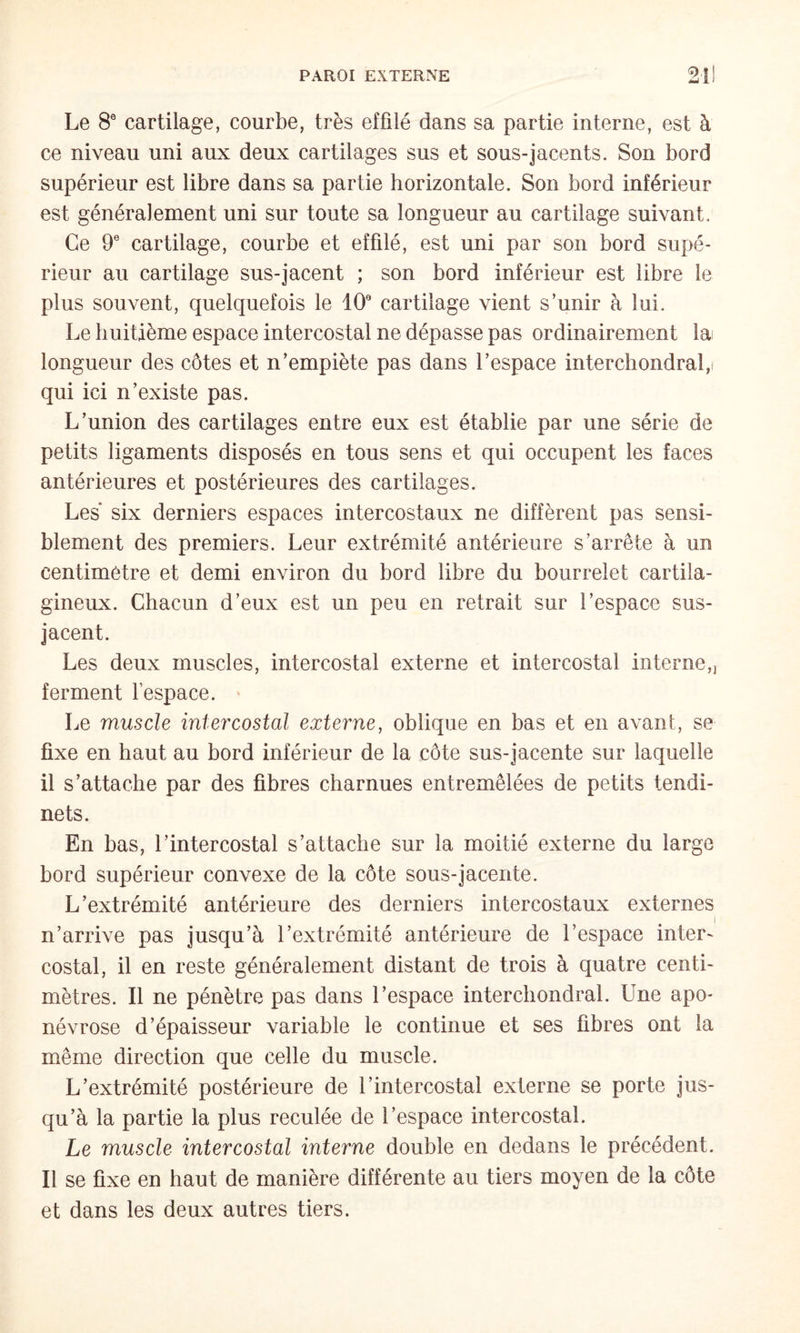 Le 8® cartilage, courbe, très effilé dans sa partie interne, est à ce niveau uni aux deux cartilages sus et sous-jacents. Son bord supérieur est libre dans sa partie horizontale. Son bord inférieur est généralement uni sur toute sa longueur au cartilage suivant. Ce 9® cartilage, courbe et effilé, est uni par son bord supé¬ rieur au cartilage sus-jacent ; son bord inférieur est libre le plus souvent, quelquefois le 10® cartilage vient s’unir à lui. Le huitième espace intercostal ne dépasse pas ordinairement la longueur des côtes et n’empiète pas dans l’espace interchondral,f qui ici n’existe pas. L’union des cartilages entre eux est établie par une série de petits ligaments disposés en tous sens et qui occupent les faces antérieures et postérieures des cartilages. Les six derniers espaces intercostaux ne diffèrent pas sensi¬ blement des premiers. Leur extrémité antérieure s’arrête à un centimètre et demi environ du bord libre du bourrelet cartila¬ gineux. Chacun d’eux est un peu en retrait sur l’espace sus- jacent. Les deux muscles, intercostal externe et intercostal interne,j ferment fespace. * Le muscle intercostal externe, oblique en bas et en avant, se fixe en haut au bord inférieur de la côte sus-jacente sur laquelle il s’attache par des fibres charnues entremêlées de petits tendi- nets. En bas, l’intercostal s’attache sur la moitié externe du large bord supérieur convexe de la côte sous-jacente. L’extrémité antérieure des derniers intercostaux externes n’arrive pas jusqu’à l’extrémité antérieure de l’espace inter^ costal, il en reste généralement distant de trois à quatre centi¬ mètres. Il ne pénètre pas dans l’espace interchondral. Une apo¬ névrose d’épaisseur variable le continue et ses fibres ont la même direction que celle du muscle. L’extrémité postérieure de l’intercostal externe se porte jus¬ qu’à la partie la plus reculée de l’espace intercostal. Le muscle intercostal interne double en dedans le précédent. Il se fixe en haut de manière différente au tiers moyen de la côte et dans les deux autres tiers.