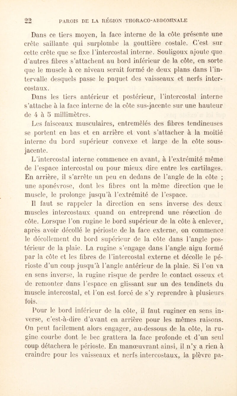 Dans ce tiers moyen, la face interne de la côte présente une crête saillante qui surplombe la gouttière costale. C’est sur cette crête que se fixe l’intercostal interne. Souligoux ajoute que d’autres fibres s’attachent au bord inférieur de la côte, en sorte que le muscle à ce niveau serait formé de deux plans dans l’in¬ tervalle desquels passe le paquet des vaisseaux et nerfs inter¬ costaux. Dans les tiers antérieur et postérieur, l’intercostal interne s’attache à la face interne de la côte sus-jacente sur une hauteur de 4 à 5 millimètres. Les faisceaux musculaires, entremêlés des fibres tendineuses se portent en bas et en arrière et vont s’attacher à la moitié interne du bord supérieur convexe et large de la côte sous- jacente. L’intercostal interne commence en avant, à l’extrémité même de l’espace intercostal ou pour mieux dire entre les cartilages. En arrière, il s’arrête un peu en dedans de l’angle de la côte ; une aponévrose, dont les fibres ont la même direction que le muscle, le prolonge jusqu’à l’extrémité de l’espace. Il faut se rappeler la direction en sens inverse des deux muscles intercostaux quand on entreprend une résection de côte. Lorsque l’on rugine le bord supérieur de la côte à enlever, après avoir décollé le périoste de la face externe, on commence le décollement du bord supérieur de la côte dans l’angle pos¬ térieur de la plaie. La rugine s’engage dans l’angle aigu formé par la côte et les fibres de l’intercostal externe et décolle le pé¬ rioste d’un coup jusqu’à l’angle antérieur de la plaie. Si l’on va en sens inverse, la rugine risque de perdre le contact osseux et de remonter dans l’espace en glissant sur un des tendinets du muscle intercostal, et l’on est forcé de s’y reprendre à plusieurs fois. Pour le bord inférieur de la côte, il faut ruginer en sens in¬ verse, c’est-à-dire d’avant en arrière pour les mêmes raisons. On peut facilement alors engager, au-dessous de la côte, la ru¬ gine courbe dont le bec grattera la face profonde et d’un seul coup détachera le périoste. En manœuvrant ainsi, il n’y a rien à craindre pour les vaisseaux et nerfs intercostaux, la plèvre pa-