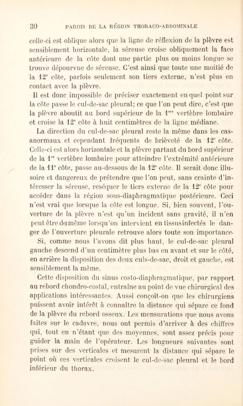 celle-ci est oblique alors que la ligne de réflexion de la plèvre est sensiblement horizontale, la séreuse croise obliquement la face antérieure de la côte dont une partie plus ou moins longue se trouve dépourvue de séreuse. C’est ainsi que toute une moitié de la 12® côte, parfois seulement son tiers externe, n’est plus en contact avec la plèvre. Il est donc impossible de préciser exactement en quel point sur la côte passe le cul-de-sac pleural; ce que l’on peut dire, c’est que la plèvre aboutit au bord supérieur de la 1®® vertèbre lombaire et croise la 12® côte à huit centimètres de la ligne médiane. La direction du cul-de-sac pleural reste la même dans les cas- anormaux et cependant fréquents de brièveté de la 12® côte. Celle-ci est alors horizontale et la plèvre partant du bord supérieur de la 1® vertèbre lombaire pour atteindre l’extrémité antérieure de la 11® côte, passe au-dessous de la 12® côte. Il serait donc illu¬ soire et dangereux de prétendre que l’on peut, sans crainte d’in¬ téresser la séreuse, réséquer le tiers externe de la 12® côte pour accéder dans la région sous-diaphragmatique postérieure. Ceci n’est vrai que lorsque la côte est longue. Si, bien souvent, l’ou¬ verture de la plèvre n’est qu’un incident sans gravité, il n’en peut être dej même lorsqu’on intervient en tissus infectés le dan¬ ger de Louverture pleurale retrouve alors toute son importance- Si, comme nous l’avons dit plus haut, le cul-de-sac pleural gauche descend d’un centimètre plus bas en avant et sur le côté, en arrière la disposition des deux culs-de-sac, droit et gauche, est sensiblement la même. Cette disposition du sinus costo-diaphragmatique, par rapport au rebord chondro-costal, entraîne au point de vue chirurgical des applications intéressantes. Aussi conçoit-on que les chirurgiens puissent avoir intérêt à connaître la distance qui sépare ce fond de la plèvre du rebord osseux. Les mensurations que nous avons faites sur le cadavre, nous ont permis d’arriver à des chiffres qui, tout en n’étant que des moyennes, sont assez précis pour guider la main de l’opérateur. Les longueurs suivantes sont prises sur des verticales et mesurent la distance qui sépare le point où ces verticales croisent le cul-de-sac pleural et le bord inférieur du thorax.