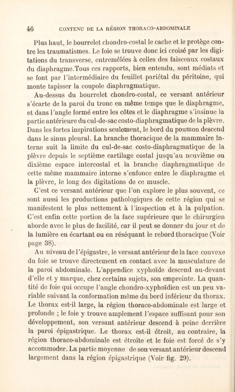 Plus haut, le bourrelet chondro-costal le cache et le protège con¬ tre les traumatismes. Le foie se trouve donc ici croisé par les digi¬ tations du transverse, entremêlées à celles des faisceaux costaux du diaphragme.Tous ces rapports, bien entendu, sont médiats et se font par Lintermédiaire du feuillet pariétal du péritoine, qui monte tapisser la coupole diaphragmatique. Au-dessus du bourrelet chondro-costal, ce versant antérieur s’écarte de la paroi du tronc en même temps que le diaphragme, et dans l’angle formé entre les côtes et le diaphragme s’insinue la partie antérieure du cul-de-sac costo-diaphragmatique de la plèvre. Dans les fortes inspirations seulement, le bord du poumon descend dans le sinus pleural. La branche thoracique de la mammaire in¬ terne suit la limite du cul-de-sac costo-diaphragmatique de la plèvre depuis le septième cartilage costal jusqu’au neuvième ou dixième espace intercostal et la branche diaphragmatique de cette même mammaire interne s’enfonce entre le diaphragme et la plèvre, le long des digitations de ce muscle. C’est ce versant antérieur que l’on explore le plus souvent, ce sont aussi les productions pathologiques de cette région qui se manifestent le plus nettement à l’inspection et à la palpation. C’est enfin cette portion de la face supérieure que le chirurgien aborde avec le plus de facilité, car il peut se donner du jour et de la lumière en écartant ou en réséquant le rebord thoracique (Voir page 38). Au niveau de l’épigastre, le versant antérieur de la face convexe du foie se trouve directement en contact avec la musculature de la paroi abdominale. L’appendice xyphoïde descend au-devant d’elle et y marque, chez certains sujets, son empreinte. La quan¬ tité de foie qui occupe l’angle chondro-xyphoïdien est un peu va¬ riable suivant la conformation même du bord inférieur du thorax. Le thorax est-il large, la région thoraco-abdominale est large et profonde ; le foie y trouve amplement l’espace suffisant pour son développement, son versant antérieur descend à peine derrière la paroi épigastrique. Le thorax est-il étroit, au contraire, la région thoraco-abdominale est étroite et le foie est forcé de s’y accommoder. La partie moyenne de son versant antérieur descend largement dans la région épigastrique (Voir fig. 29).