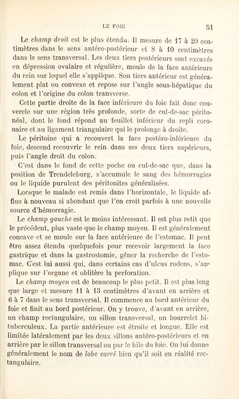 Le champ droit est le plus étendu. Il mesure de 17 à 20 cen¬ timètres dans le sens antéro-postérieur et 8 à 10 centimètres dans le sens transversal. Les deux tiers postérieurs sont excavés en dépression ovalaire et régulière, moule de la face antérieure du rein sur lequel elle s’applique. Son tiers antérieur est généra¬ lement plat ou convexe et repose sur l’angle sous-hépatique du colon et l’origine du colon transverse. Cette partie droite de la face inférieure du foie fait donc cou¬ vercle sur une région très profonde, sorte de cul-de-sac périto¬ néal, dont le fond répond au feuillet inférieur du repli coro¬ naire et au ligament triangulaire qui le prolonge à droite. Le péritoine qui a recouvert la face postéro-inférieure du foie, descend recouvrir le rein dans ses deux tiers supérieurs, puis l’angle droit du colon. C’est dans le fond de cette poche ou cul-de-sac que, dans la position de Trendeleburg, s’accumule le sang des hémorragies ou le liquide purulent des péritonites généralisées. Lorsque le malade est remis dans l’horizontale, le liquide af¬ flue à nouveau si abondant que l’on croit parfois à une nouvelle source d’hémorragie. Le champ gauche est le moins intéressant. Il est plus petit que le précédent, plus vaste que le champ moyen. Il est généralement concave et se moule sur la face antérieure de l’estomac. Il peut être assez étendu quelquefois pour recevoir largement la face gastrique et dans la gastrostomie, gêner la recherche de l’esto¬ mac. C’est lui aussi qui, dans certains cas d’ulcus rodens, s’ap¬ plique sur l’organe et oblitère la perforation. Le champ moyen est de beaucoup le plus petit. Il est plus long que Large et mesure 11 à 13 centimètres d’avant en arrière et 6 à 7 dans le sens transversal. Il commence au bord antérieur du foie et finit au bord postérieur. On y trouve, d’avant en arrière, un champ rectangulaire, un sillon transversal, un bourrelet bi- tuberculeux. La partie antérieure est étroite et longue. Elle est limitée latéralement par les deux sillons antéro-postérieurs et en arrière par le sillon transversal ou par le hile du foie. On lui donne généralement le nom de lobe carré bien qu’il soit en réalité rec¬ tangulaire.