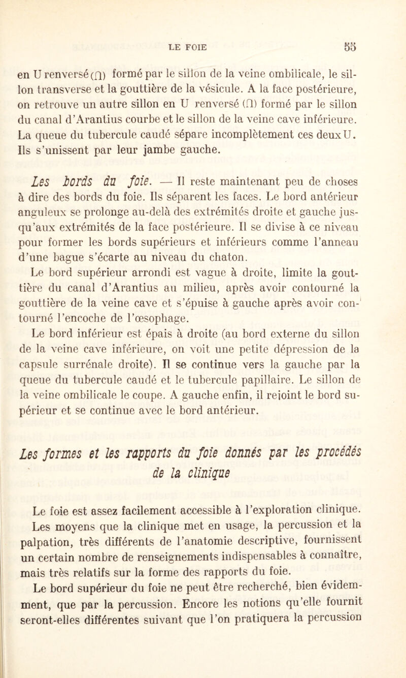 en U renversé (fl) formé par le sillon de la veine ombilicale, le sil¬ lon transverse et la gouttière de la vésicule. A la face postérieure, on retrouve un autre sillon en U renversé (Q) formé par le sillon du canal d’Arantius courbe et le sillon de la veine cave inférieure. La queue du tubercule caudé sépare incomplètement ces deux U. Ils s’unissent par leur jambe gauche. LbS bords du fois. — il reste maintenant peu de choses à dire des bords du foie. Ils séparent les faces. Le bord antérieur anguleux se prolonge au-delà des extrémités droite et gauche jus¬ qu’aux extrémités de la face postérieure. Il se divise à ce niveau pour former les bords supérieurs et inférieurs comme l’anneau d’une bague s’écarte au niveau du chaton. Le bord supérieur arrondi est vague à droite, limite la gout¬ tière du canal d’Arantius au milieu, après avoir contourné la gouttière de la veine cave et s’épuise à gauche après avoir con-' tourné l’encoche de l’œsophage. Le bord inférieur est épais à droite (au bord externe du sillon de la veine cave inférieure, on voit une petite dépression de la capsule surrénale droite). Il se continue vers la gauche par la queue du tubercule caudé et le tubercule papillaire. Le sillon de la veine ombilicale le coupe. A gauche enfin, il rejoint le bord su¬ périeur et se continue avec le bord antérieur. Les formes et les rapports du foie donnés par les procédés de la clinique Le foie est assez facilement accessible à l’exploration clinique. Les moyens que la clinique met en usage, la percussion et la palpation, très différents de l’anatomie descriptive, fournissent un certain nombre de renseignements indispensables à connaître, mais très relatifs sur la forme des rapports du foie. Le bord supérieur du foie ne peut être recherché, bien évidem¬ ment, que par la percussion. Encore les notions qu’elle fournit seront-elles différentes suivant que l’on pratiquera la percussion