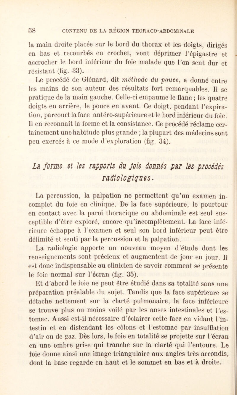 la main droite placée sur le bord du thorax et les doigts, dirigés en bas et recourbés en crochet, vont déprimer l’épigastre et accrocher le bord inférieur du foie malade que l’on sent dur et résistant (fig. 33). Le procédé de Glénard, dit méthode du pouce, a donné entre les mains de son auteur des résultats fort remarquables. Il se pratique de la main gauche. Celle-ci empaume le flanc ; les quatre doigts en arrière, le pouce en avant. Ce doigt, pendant l’expira¬ tion, parcourt la face antéro-supérieure et le bord inférieur du foie. Il en reconnaît la forme et la consistance. Ce procédé réclame cer¬ tainement une habitude plus grande ; la plupart des médecins sont peu exercés à ce mode d’exploration (üg. 34). La forme ex les rapports du foie donnés par les procédés radiologiques. La percussion, la palpation ne permettent qu’un examen in¬ complet du foie en clinique. De la face supérieure, le pourtour en contact avec la paroi thoracique ou abdominale est seul sus¬ ceptible d’être exploré, encore qu’incomplètement. La face infé¬ rieure échappe à l’examen et seul son bord inférieur peut être délimité et senti par la percussion et la palpation. La radiologie apporte un nouveau moyen d’étude dont les renseignements sont précieux et augmentent de jour en jour. Il est donc indispensable au clinicien de savoir comment se présente le foie normal sur l’écran (fig. 35). Et d’abord le foie ne peut être étudié dans sa totalité sans une préparation préalable du sujet. Tandis que la face supérieure se détache nettement sur la clarté pulmonaire, la face inférieure se trouve plus ou moins voilé par les anses intestinales et l’es¬ tomac. Aussi est-il nécessaire d’éclairer cette face en vidant l’in¬ testin et en distendant les côlons et l’estomac par insufflation d’air ou de gaz. Dès lors, le foie en totalité se projette sur l’écran en une ombre grise qui tranche sur la clarté qui l’entoure. Le foie donne ainsi une image triangulaire aux angles très arrondis, dont la base regarde en haut et le sommet en bas et à droite.