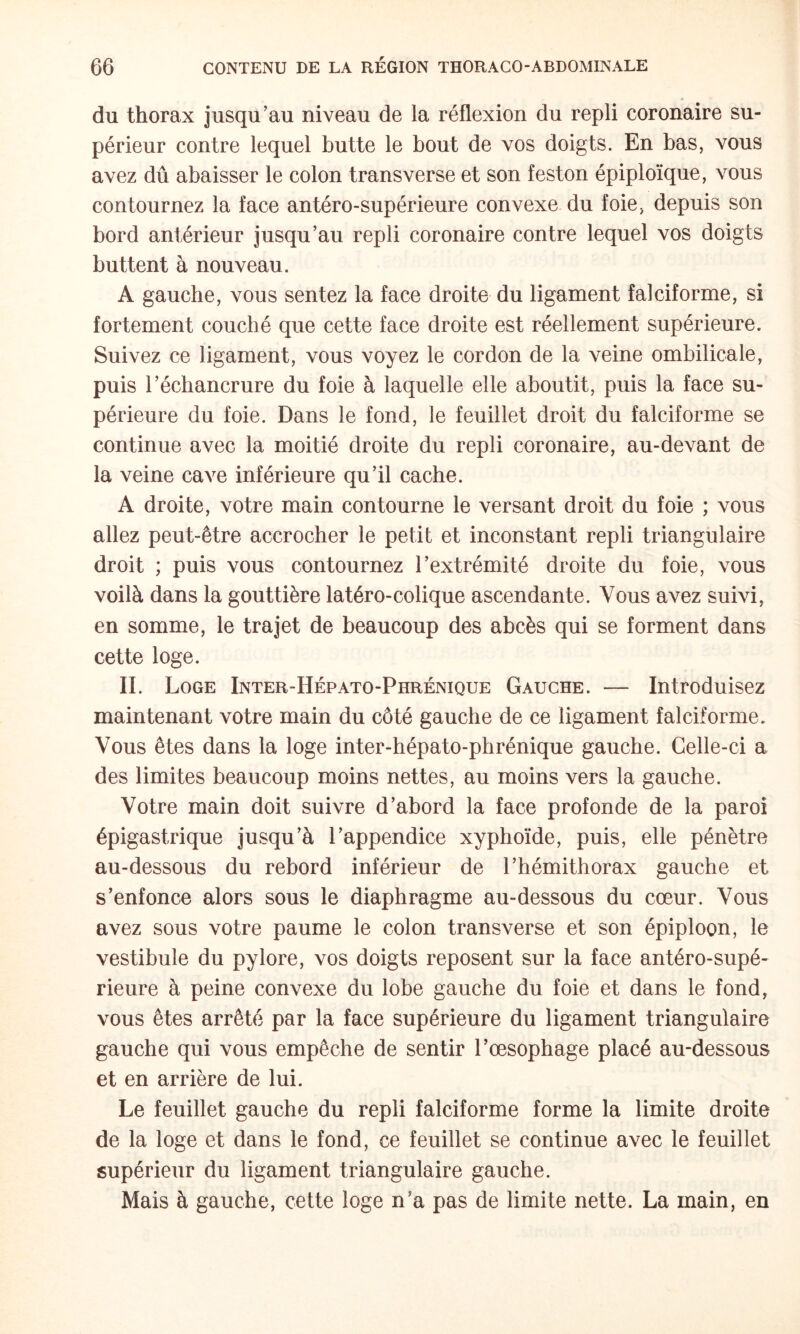 du thorax jusqu’au niveau de la réflexion du repli coronaire su¬ périeur contre lequel butte le bout de vos doigts. En bas, vous avez dû abaisser le colon transverse et son feston épiploïque, vous contournez la face antéro-supérieure convexe du foie, depuis son bord antérieur jusqu’au repli coronaire contre lequel vos doigts buttent à nouveau. A gauche, vous sentez la face droite du ligament falciforme, si fortement couché que cette face droite est réellement supérieure. Suivez ce ligament, vous voyez le cordon de la veine ombilicale, puis l’échancrure du foie à laquelle elle aboutit, puis la face su¬ périeure du foie. Dans le fond, le feuillet droit du falciforme se continue avec la moitié droite du repli coronaire, au-devant de la veine cave inférieure qu’il cache. A droite, votre main contourne le versant droit du foie ; vous allez peut-être accrocher le petit et inconstant repli triangulaire droit ; puis vous contournez l’extrémité droite du foie, vous voilà dans la gouttière latéro-colique ascendante. Vous avez suivi, en somme, le trajet de beaucoup des abcès qui se forment dans cette loge. II. Loge Inter-Hépato-Phrénique Gauche. — Introduisez maintenant votre main du côté gauche de ce ligament falciforme. Vous êtes dans la loge inter-hépato-phrénique gauche. Celle-ci a des limites beaucoup moins nettes, au moins vers la gauche. Votre main doit suivre d’abord la face profonde de la paroi épigastrique jusqu’à l’appendice xyphoïde, puis, elle pénètre au-dessous du rebord inférieur de l’hémithorax gauche et s’enfonce alors sous le diaphragme au-dessous du cœur. Vous avez sous votre paume le colon transverse et son épiploon, le vestibule du pylore, vos doigts reposent sur la face antéro-supé¬ rieure à peine convexe du lobe gauche du foie et dans le fond, vous êtes arrêté par la face supérieure du ligament triangulaire gauche qui vous empêche de sentir l’œsophage placé au-dessous et en arrière de lui. Le feuillet gauche du repli falciforme forme la limite droite de la loge et dans le fond, ce feuillet se continue avec le feuillet supérieur du ligament triangulaire gauche. Mais à gauche, cette loge n’a pas de limite nette. La main, en