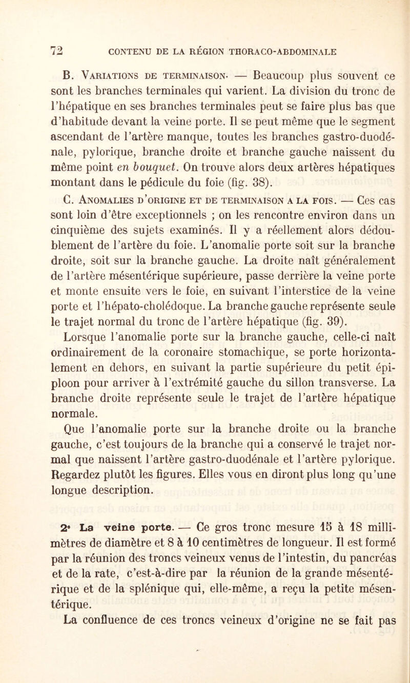 B. Variations de terminaison- — Beaucoup plus souvent ce sont les branches terminales qui varient. La division du tronc de l’hépatique en ses branches terminales peut se faire plus bas que d’habitude devant la veine porte. Il se peut même que le segment ascendant de l’artère manque, toutes les branches gastro-duodé- nale, pylorique, branche droite et branche gauche naissent du même point en bouquet. On trouve alors deux artères hépatiques montant dans le pédicule du foie (fig. 38). C. Anomalies d’origine et de terminaison a la fois. — Ces cas sont loin d’être exceptionnels ; on les rencontre environ dans un cinquième des sujets examinés. Il y a réellement alors dédou¬ blement de l’artère du foie. L’anomalie porte soit sur la branche droite, soit sur la branche gauche. La droite naît généralement de l’artère mésentérique supérieure, passe derrière la veine porte et monte ensuite vers le foie, en suivant l’interstice de la veine porte et l’hépato-cholédoque. La branche gauche représente seule le trajet normal du tronc de l’artère hépatique (fig. 39). Lorsque l’anomalie porte sur la branche gauche, celle-ci naît ordinairement de la coronaire stomachique, se porte horizonta¬ lement en dehors, en suivant la partie supérieure du petit épi¬ ploon pour arriver à l’extrémité gauche du sillon transverse. La branche droite représente seule le trajet de l’artère hépatique normale. Que l’anomalie porte sur la branche droite ou la branche gauche, c’est toujours de la branche qui a conservé le trajet nor¬ mal que naissent l’artère gastro-duodénale et l’artère pylorique. Regardez plutôt les figures. Elles vous en diront plus long qu’une longue description. 2“ La veine porte. — Ce gros tronc mesure 15 à 18 milli¬ mètres de diamètre et 8 à 10 centimètres de longueur. Il est formé par la réunion des troncs veineux venus de l’intestin, du pancréas et de la rate, c’est-à-dire par la réunion de la grande mésenté¬ rique et de la splénique qui, elle-même, a reçu la petite mésen¬ térique. La confluence de ces troncs veineux d’origine ne se fait pas