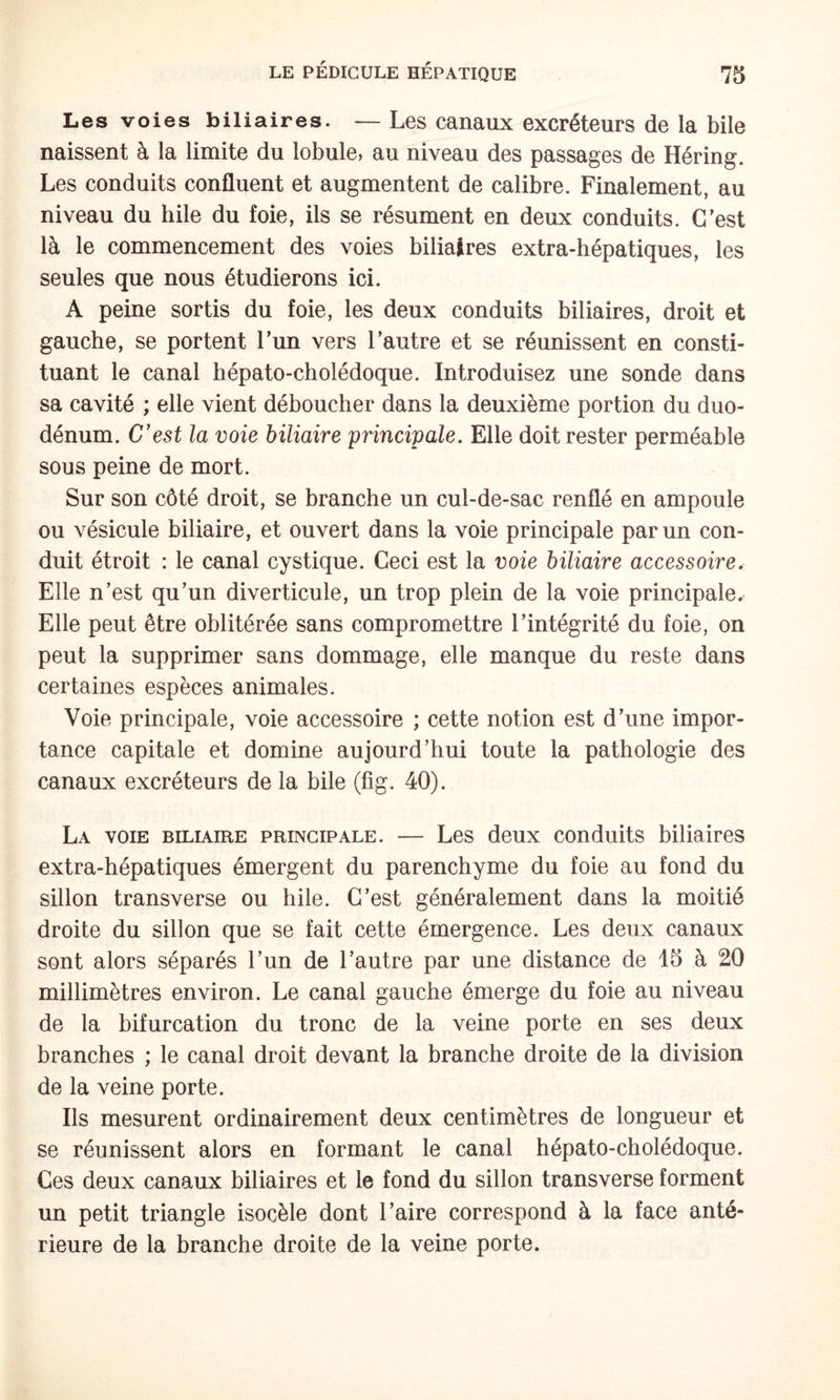 Les voies biliaires. — Les canaux excréteurs de la bile naissent à la limite du lobule, au niveau des passages de Héring. Les conduits confluent et augmentent de calibre. Finalement, au niveau du hile du foie, ils se résument en deux conduits. C’est là le commencement des voies biliaires extra-hépatiques, les seules que nous étudierons ici. A peine sortis du foie, les deux conduits biliaires, droit et gauche, se portent l’un vers l’autre et se réunissent en consti¬ tuant le canal hépato-cholédoque. Introduisez une sonde dans sa cavité ; elle vient déboucher dans la deuxième portion du duo¬ dénum. C'est la voie biliaire principale. Elle doit rester perméable sous peine de mort. Sur son côté droit, se branche un cul-de-sac renflé en ampoule ou vésicule biliaire, et ouvert dans la voie principale par un con¬ duit étroit : le canal cystique. Ceci est la voie biliaire accessoire. Elle n’est qu’un diverticule, un trop plein de la voie principale. Elle peut être oblitérée sans compromettre l’intégrité du foie, on peut la supprimer sans dommage, elle manque du reste dans certaines espèces animales. Voie principale, voie accessoire ; cette notion est d’une impor¬ tance capitale et domine aujourd’hui toute la pathologie des canaux excréteurs de la bile (fig. 40). La voie biliaire principale. — Les deux conduits biliaires extra-hépatiques émergent du parenchyme du foie au fond du sillon transverse ou hile. C’est généralement dans la moitié droite du sillon que se fait cette émergence. Les deux canaux sont alors séparés l’un de l’autre par une distance de 15 à 20 millimètres environ. Le canal gauche émerge du foie au niveau de la bifurcation du tronc de la veine porte en ses deux branches ; le canal droit devant la branche droite de la division de la veine porte. Ils mesurent ordinairement deux centimètres de longueur et se réunissent alors en formant le canal hépato-cholédoque. Ces deux canaux biliaires et le fond du sillon transverse forment un petit triangle isocèle dont l’aire correspond à la face anté¬ rieure de la branche droite de la veine porte.