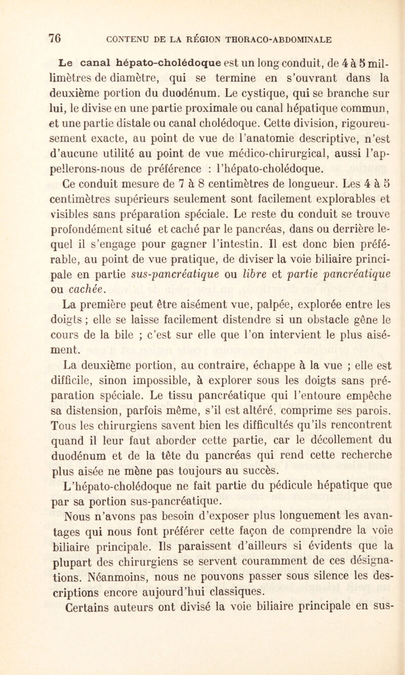 Le canal hépato-cholédoque est un long conduit, de 4 à 8 mil¬ limètres de diamètre, qui se termine en s’ouvrant dans la deuxième portion du duodénum. Le cystique, qui se branche sur lui, le divise en une partie proximale ou canal hépatique commun, et une partie distale ou canal cholédoque. Cette division, rigoureu¬ sement exacte, au point de vue de l’anatomie descriptive, n’est d’aucune utilité au point de vue médico-chirurgical, aussi l’ap- pellerons-nous de préférence : l’hépato-cholédoque. Ce conduit mesure de 7 à 8 centimètres de longueur. Les 4 à 8 centimètres supérieurs seulement sont facilement explorables et visibles sans préparation spéciale. Le reste du conduit se trouve profondément situé et caché par le pancréas, dans ou derrière le¬ quel il s’engage pour gagner l’intestin. Il est donc bien préfé¬ rable, au point de vue pratique, de diviser la voie biliaire princi¬ pale en partie sus-pancréatique ou libre et partie pancréatique ou cachée, La première peut être aisément vue, palpée, explorée entre les doigts ; elle se laisse facilement distendre si un obstacle gêne le cours de la bile ; c’est sur elle que l’on intervient le plus aisé¬ ment. La deuxième portion, au contraire, échappe à la vue ; elle est difficile, sinon impossible, à explorer sous les doigts sans pré¬ paration spéciale. Le tissu pancréatique qui l’entoure empêche sa distension, parfois même, s’il est altéré, comprime ses parois. Tous les chirurgiens savent bien les difficultés qu’ils rencontrent quand il leur faut aborder cette partie, car le décollement du duodénum et de la tête du pancréas qui rend cette recherche plus aisée ne mène pas toujours au succès. L’hépato-cholédoque ne fait partie du pédicule hépatique que par sa portion sus-pancréatique. Nous n’avons pas besoin d’exposer plus longuement les avan¬ tages qui nous font préférer cette façon de comprendre la voie biliaire principale. Ils paraissent d’ailleurs si évidents que la plupart des chirurgiens se servent couramment de ces désigna¬ tions. Néanmoins, nous ne pouvons passer sous silence les des¬ criptions encore aujourd’hui classiques. Certains auteurs ont divisé la voie biliaire principale en sus-