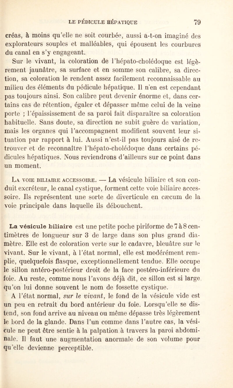 créas, à moins qu’elle ne soit courbée, aussi a-t-on imaginé des explorateurs souples et malléables, qui épousent les courbures du canal en s’y engageant. Sur le vivant, la coloration de l’hépato-cholédoque est légè¬ rement jaunâtre, sa surface et en somme son calibre, sa direc¬ tion, sa coloration le rendent assez facilement reconnaissable au milieu des éléments du pédicule hépatique. Il n’en est cependant pas toujours ainsi. Son calibre peut devenir énorme et, dans cer¬ tains cas de rétention, égaler et dépasser même celui de la veine porte ; l’épaississement de sa paroi fait disparaître sa coloration habituelle. Sans doute, sa direction ne subit guère de variation, mais les organes qui l’accompagnent modifient souvent leur si¬ tuation par rapport à lui. Aussi n’est-il pas toujours aisé de re¬ trouver et de reconnaître rhépato-cholédoque dans certains pé¬ dicules hépatiques. Nous reviendrons d’ailleurs sur ce point dans un moment. La voie biliaire accessoire. — La vésicule biliaire et son con¬ duit excréteur, le canal cystique, forment cette voie biliaire acces¬ soire. Ils représentent une sorte de diverticule en cæcum de la voie principale dans laquelle ils débouchent. La vésicule biliaire est une petite poche piriforme de 7 à 8 cen¬ timètres de longueur sur 3 de large dans son plus grand dia¬ mètre. Elle est de coloration verte sur le cadavre, bleuâtre sur ^e vivant. Sur le vivant, à l’état normal, elle est modérément rem¬ plie, quelquefois flasque, exceptionnellement tendue. Elle occupe le sillon antéro-postérieur droit de la face postéro-inférieure du foie. Au reste, comme nous l’avons déjà dit, ce sillon est si large, qu’on lui donne souvent le nom de fossette cystique. A l’état normal, sur le vivant, le fond de la vésicule vide est un peu en retrait du bord antérieur du foie. Lorsqu’elle se dis¬ tend, son fond arrive au niveau ou même dépasse très légèrement le bord de la glande. Dans l’un comme dans l’autre cas, la vési¬ cule ne peut être sentie à la palpation à travers la paroi abdomi¬ nale. Il faut une augmentation anormale de son volume pour qu’elle devienne perceptible.