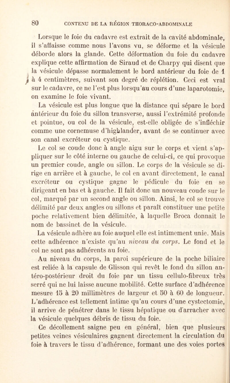 Lorsque le foie du cadavre est extrait de la cavité abdominale, il s’affaisse comme nous l’avons vu, se déforme et la vésicule déborde alors la glande. Cette déformation du foie du cadavre explique cette affirmation de Siraud et de Gharpy qui disent que la vésicule dépasse normalement le bord antérieur du foie de 1 à 4 centimètres, suivant son degré de réplétion. Ceci est vrai sur le cadavre, ce ne l’est plus lorsqu’au cours d’une laparotomie, on examine le foie vivant. La vésicule est plus longue que la distance qui sépare le bord antérieur du foie du sillon transverse, aussi l’extrémité profonde et pointue, ou col de la vésicule, est-elle obligée de s’infléchir comme une cornemuse d’higblander, avant de se continuer avec son canal excréteur ou cystique. Le col se coude donc à angle aigu sur le corps et vient s’ap¬ pliquer sur le côté interne ou gauche de celui-ci, ce qui provoque un premier coude, angle ou sillon. Le corps de la vésicule se di¬ rige en arrière et à gauche, le col en avant directement, le canal excréteur ou cystique gagne le pédicule du foie en se dirigeant en bas et à gauche. Ï1 fait donc un nouveau coude sur le col, marqué par un second angle ou sillon. Ainsi, le col se trouve délimité par deux angles ou sillons et paraît constituer une petite poche relativement bien délimitée, à laquelle Broca donnait le nom de bassinet de la vésicule. La vésicule adhère au foie auquel elle est intimement unie. Mais cette adhérence n’existe qu’au niveau du corps. Le fond et le col ne sont pas adhérents au foie. Au niveau du corps, la paroi supérieure de la poche biliaire est reliée à la capsule de Glisson qui revêt le fond du sillon an¬ téro-postérieur droit du foie par un tissu cellulo-fibreux très serré qui ne lui laisse aucune mobilité. Cette surface d’adhérence mesure 15 à 20 millimètres de largeur et 50 à 60 de longueur. L’adhérence est tellement intime qu’au cours d’une cystectomie, il arrive de pénétrer dans le tissu hépatique ou d’arracher avec la vésicule quelques débris de tissu du foie. Ce décollement saigne peu en général, bien que plusieurs petites veines vésiculaires gagnent directement la circulation du foie à travers le tissu d’adhérence, formant une des voies portes