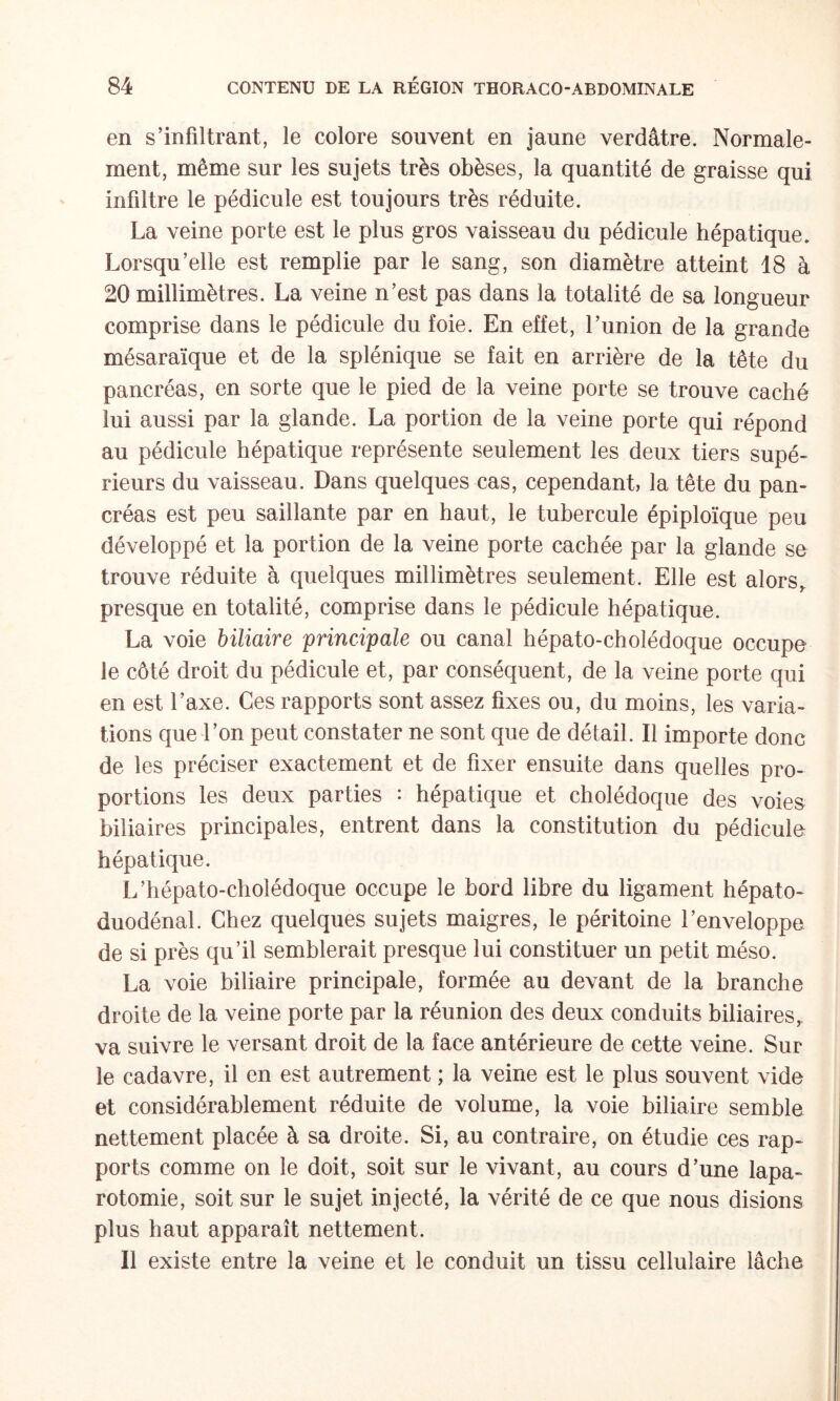 en s’infiltrant, le colore souvent en jaune verdâtre. Normale¬ ment, même sur les sujets très obèses, la quantité de graisse qui infiltre le pédicule est toujours très réduite. La veine porte est le plus gros vaisseau du pédicule hépatique. Lorsqu’elle est remplie par le sang, son diamètre atteint 18 à 20 millimètres. La veine n’est pas dans la totalité de sa longueur comprise dans le pédicule du foie. En effet, l’union de la grande mésaraïque et de la splénique se fait en arrière de la tête du pancréas, en sorte que le pied de la veine porte se trouve caché lui aussi par la glande. La portion de la veine porte qui répond au pédicule hépatique représente seulement les deux tiers supé¬ rieurs du vaisseau. Dans quelques cas, cependant, la tête du pan¬ créas est peu saillante par en haut, le tubercule épiploïque peu développé et la portion de la veine porte cachée par la glande se trouve réduite à quelques millimètres seulement. Elle est alors,, presque en totalité, comprise dans le pédicule hépatique. La voie biliaire 'principale ou canal hépato-cholédoque occupe le côté droit du pédicule et, par conséquent, de la veine porte qui en est l’axe. Ces rapports sont assez fixes ou, du moins, les varia¬ tions que l’on peut constater ne sont que de détail. Il importe donc de les préciser exactement et de fixer ensuite dans quelles pro¬ portions les deux parties : hépatique et cholédoque des voies biliaires principales, entrent dans la constitution du pédicule hépatique. L’hépato-cholédoque occupe le bord libre du ligament hépato- duodénal. Chez quelques sujets maigres, le péritoine l’enveloppe de si près qu’il semblerait presque lui constituer un petit méso. La voie biliaire principale, formée au devant de la branche droite de la veine porte par la réunion des deux conduits biliaires,, va suivre le versant droit de la face antérieure de cette veine. Sur le cadavre, il en est autrement ; la veine est le plus souvent vide et considérablement réduite de volume, la voie biliaire semble nettement placée à sa droite. Si, au contraire, on étudie ces rap¬ ports comme on le doit, soit sur le vivant, au cours d’une lapa¬ rotomie, soit sur le sujet injecté, la vérité de ce que nous disions plus haut apparaît nettement. Il existe entre la veine et le conduit un tissu cellulaire lâche