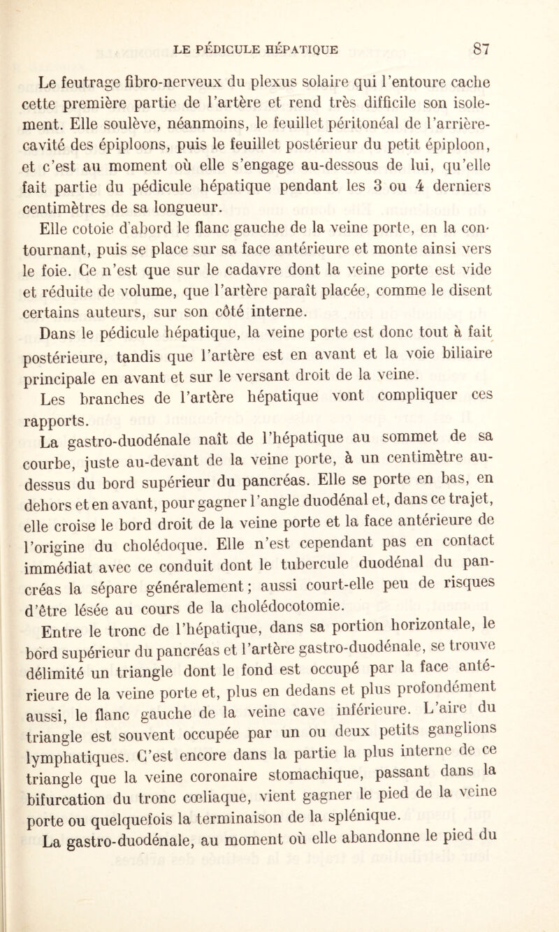 Le feutrage fibro-nerveux du plexus solaire qui l’entoure cache cette première partie de l’artère et rend très difficile son isole¬ ment. Elle soulève, néanmoins, le feuillet péritonéal de l’arrière- cavité des épiploons, puis le feuillet postérieur du petit épiploon, et c’est au moment où elle s’engage au-dessous de lui, qu’elle fait partie du pédicule hépatique pendant les 3 ou 4 derniers centimètres de sa longueur. Elle cotoie d abord le flanc gauche de la veine porte, en la con' tournant, puis se place sur sa face antérieure et monte ainsi vers le foie. Ce n’est que sur le cadavre dont la veine porte est vide et réduite de volume, que l’artère paraît placée, comme le disent certains auteurs, sur son côté interne. Dans le pédicule hépatique, la veine porte est donc tout à fait postérieure, tandis que l’artère est en avant et la voie biliaire principale en avant et sur le versant droit de la veine. Les branches de l’artère hépatique vont compliquer ces rapports. La gastro-duodénale naît de l’hépatique au sommet de sa courbe, juste au-devant de la veine porte, à un centimètre au- dessus du bord supérieur du pancréas. Elle se porte en bas, en dehors et en avant, pour gagner l’angle duodénal et, dans ce trajet, elle croise le bord droit de la veine porte et la face antérieure de l’origine du cholédoque. Elle n’est cependant pas en contact immédiat avec ce conduit dont le tubercule duodénal du pan¬ créas la sépare généralement; aussi court-elle peu de risques d’être lésée au cours de la cholédocotomie. Entre le tronc de l’hépatique, dans sa portion horizontale, le bord supérieur du pancréas et l’artère gastro-duodénale, se trouve délimité un triangle dont le fond est occupé par la face anté¬ rieure de la veine porte et, plus en dedans et plus profondément aussi, le flanc gauche de la veine cave inférieure. L’aire du triangle est souvent occupée par un ou deux petits ganglions lymphatiques. C’est encore dans la partie la plus interne de ce triangle que la veine coronaire stomachique, passant dans la bifurcation du tronc cœliaque, vient gagner le pied de la veine porte ou quelquefois la terminaison de la splénique. La gastro-duodénale, au moment où elle abandonne le pied du